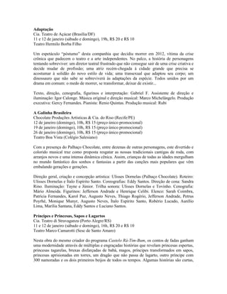 Adaptação
Cia. Teatro de Açúcar (Brasília/DF)
11 e 12 de janeiro (sábado e domingo), 19h, R$ 20 e R$ 10
Teatro Hermilo Borba Filho
Um espetáculo “póstumo” desta companhia que decidiu morrer em 2012, vítima da crise
crônica que padecem o teatro e a arte independentes. No palco, a história de personagens
tentando sobreviver: um diretor teatral frustrado que não consegue sair de uma crise criativa e
decide mudar de profissão; uma atriz recém-chegada à cidade grande que precisa se
acostumar à solidão do novo estilo de vida; uma transexual que adaptou seu corpo; um
dinossauro que não sabe se sobreviverá às adaptações da espécie. Todos unidos por um
drama em comum: o medo de morrer, se transformar, deixar de existir...
Texto, direção, cenografia, figurinos e interpretação: Gabriel F. Assistente de direção e
iluminação: Igor Calonge. Música original e direção musical: Marco Michelângelo. Produção
executiva: Gercy Fernandes. Pianista: Renio Quintas. Produção musical: Rubi
A Galinha Brasileira
Chocolate Produções Artísticas & Cia. do Riso (Recife/PE)
12 de janeiro (domingo), 10h, R$ 15 (preço único promocional)
19 de janeiro (domingo), 10h, R$ 15 (preço único promocional)
26 de janeiro (domingo), 10h, R$ 15 (preço único promocional)
Teatro Boa Vista (Colégio Salesiano)
Com a presença do Palhaço Chocolate, entre dezenas de outras personagens, este divertido e
colorido musical traz como proposta resgatar as nossas tradicionais cantigas de roda, com
arranjos novos e uma intensa dinâmica cênica. Assim, crianças de todas as idades mergulham
no mundo fantástico dos sonhos e fantasias a partir das canções mais populares que vêm
embalando gerações e gerações.
Direção geral, criação e concepção artística: Ulisses Dornelas (Palhaço Chocolate). Roteiro:
Ulisses Dornelas e Ítalo Espírito Santo. Coreografias: Eddy Santos. Direção de cena: Sandra
Rino. Iluminação: Tayne e Júnior. Trilha sonora: Ulisses Dornelas e Tovinho. Cenografia:
Mário Almeida. Figurinos: Jefferson Andrade e Henrique Celibi. Elenco: Sarah Coimbra,
Patrícia Fernandes, Karol Paz, Augusto Neves, Thiago Rogério, Jefferson Andrade, Petrus
Poyrhé, Monique Munyr, Augusto Neves, Ítalo Espírito Santo, Robério Lucado, Aurélio
Lima, Marília Santana, Eddy Santos e Luciano Santos.
Príncipes e Princesas, Sapos e Lagartos
Cia. Teatro di Stravaganza (Porto Alegre/RS)
11 e 12 de janeiro (sábado e domingo), 16h, R$ 20 e R$ 10
Teatro Marco Camarotti (Sesc de Santo Amaro)
Nesta obra do mesmo criador do programa Castelo Rá-Tim-Bum, os contos de fadas ganham
uma modernidade através de múltiplas e engraçadas histórias que revelam princesas espertas,
princesas tagarelas, bruxas disfarçadas de babá, magos, príncipes transformados em sapos,
princesas aprisionadas em torres, um dragão que não passa de lagarto, outro príncipe com
300 namoradas e os dois primeiros beijos de todos os tempos. Algumas histórias são curtas,

 