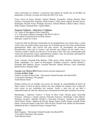 outras curtíssimas (os retratos), e acontecem num pedaço do mundo que era dividido em
pedacinhos, os Reinos, no tempo da Guerra dos Mil e Um Anos.
Texto: Flávio de Souza. Direção: Adriane Mottola. Cenografia: Adriane Mottola, Duda
Cardoso e Fernanda Petit. Figurinos: Duda Cardoso. Trilha sonora original: Ricardo Severo.
Iluminação: Ricardo Vivian. Produção executiva: Adriane Mottola e Duda Cardoso. Elenco:
Duda Cardoso, Fernanda Petit e Áquila Mattos.
Pequenas Violências – Silenciosas e Cotidianas
Cia. Teatro di Stravaganza (Porto Alegre/RS)
11 e 12 de janeiro (sábado e domingo), 20h, R$ 20 e R$ 10
Teatro Marco Camarotti (Sesc de Santo Amaro)
Indicação: a partir de 14 anos.
A partir do olhar de diferentes testemunhas de um atropelamento sem vítimas fatais, a trama
evolui como um quebra-cabeça cujas peças vão revelando que por trás desse acontecimento
aparentemente banal, algo terrível está para ocorrer. Os personagens são passantes
desconhecidos, rostos que se cruzam e que desviam seus olhares uns dos outros, mas a
violência contida e latente em cada um se revela frase a frase. São seres contaminados pelo
veneno dos preconceitos sociais, aparentemente isolados e que, sem perceber, participam de
uma rede subterrânea de conflitos prestes a explodir.
Texto e direção: Fernando Kike Barbosa. Trilha sonora: Paulo Arenhart. Figurinos: Coca
Serpa. Iluminação: Cia. Teatro di Stravaganza. Produção executiva: Adriane Mottola e
Fernando Kike Barbosa. Elenco: Cassiano Ranzolin, Janaína Pelizzon, Liane Venturella,
Rafael Guerra e Rodrigo Mello.
Fazendo Arte Mostra 2014 (Projeto Social com dois espetáculos)
A Gente Já Disse Tudo
Coletivo A Gente Já Disse Tudo – Movimento Cultural Fazendo Arte (Recife/PE)
12 de janeiro (domingo), 19h, gratuito
Teatro Barreto Júnior
Produto artístico de um trabalho com jovens em situação de vulnerabilidade do bairro de
Santo Amaro. O texto de autoria coletiva traz uma colagem de situações reais vividas por
estes jovens ou por conhecidos dos mesmos. Assim, a peça traz no seu bojo a
espetacularização da vida real, além de usar a ferramenta do teatro para socializar tais jovens.
Dramaturgia e figurinos: Coletivo A Gente Já Disse Tudo. Direção geral: Genivaldo
Francisco. Adereços e seleção musical: Genivado Francisco. Iluminação: Carlos Manzzi.
Produção executiva: Hypolito Patzdorf e Genivaldo Francisco. Assistente de produção:
Edson Soares. Elenco: Angélica de Oliveira, Daiane Santos, Emilly Trajano, Jurandir Pyrrho
Júnior, Larissa dos Santos, Leide Silva, Olan da Silva, Ricardo José, Stefany do Nascimento,
Gladitony da Silva, Taluana de França e Joaquim Neto.
A Caixa
Balé Chegança – Movimento Cultural Fazendo Arte (Recife/PE)
12 de janeiro (domingo), 20h, gratuito
Teatro Barreto Júnior

 