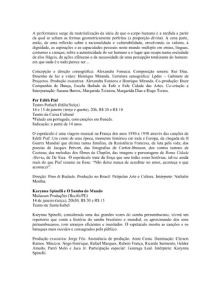 A performance surge da materialização da ideia de que o corpo humano é a medida a partir
da qual se acham as formas geometricamente perfeitas (a proporção divina). A cena parte,
então, de uma reflexão sobre a racionalidade e vulnerabilidade, envolvendo os valores, a
dignidade, as aspirações e as capacidades pessoais neste mundo múltiplo em etnias, línguas,
costumes e crenças; sobre a autenticidade do ser humano e o lugar que ocupa numa sociedade
de elos frágeis, de ações efêmeras e da necessidade de uma percepção totalizante do homem:
em que nada é e tudo parece ser…
Concepção e direção coreográfica: Alexandra Fonseca. Composição sonora: Rui Dias.
Desenho de luz e vídeo: Henrique Miranda. Estrutura cenográfica: Lpdm – Gabinete de
Projectos. Produção executiva: Alexandra Fonseca e Henrique Miranda. Co-produção: Buzz
Companhia de Dança, Escola Bailado de Fafe e Fafe Cidade das Artes. Co-criação e
Interpretação: Susana Barros, Margarida Teixeira, Margarida Dias e Hugo Torres.
Per Edith Piaf
Teatro Potlach (Itália/Suíça)
14 e 15 de janeiro (terça e quarta), 20h, R$ 20 e R$ 10
Teatro da Caixa Cultural
*Falado em português, com canções em francês.
Indicação: a partir de 14 anos.
O espetáculo é uma viagem musical na França dos anos 1930 a 1950 através das canções de
Edith Piaf. Um conto de uma época, momento histórico em toda a Europa, da chegada da II
Guerra Mundial que dizima tantas famílias, da Resistência Francesa, da luta pela vida; das
poesias de Jacques Prévert, das fotografias de Cartier-Bresson, dos contos teatrais de
Cocteau; das melodias dos filmes de Chaplin, das imagens e personagens de Roma Cidade
Aberta, de De Sica. O espetáculo trata da força que une todas essas histórias, talvez ainda
mais do que Piaf resume na frase: “Não deixe nunca de acreditar no amor, aconteça o que
acontecer”.
Direção: Pino di Bududo. Produção no Brasil: Palipalan Arte e Cultura. Intérprete: Nathalie
Mentha.
Karynna Spinelli e O Samba do Mundo
Mulucum Produções (Recife/PE)
14 de janeiro (terça), 20h30, R$ 30 e R$ 15
Teatro de Santa Isabel
Karynna Spinelli, considerada uma das grandes vozes do samba pernambucano, viverá um
repertório que conta a história do samba brasileiro e mundial, os aproximando dos sons
pernambucanos, com arranjos eficientes e inusitados. O espetáculo mostra as canções e os
batuques mais ouvidos e consagrados pelo público.
Produção executiva: Jorge Féo. Assistência de produção: Anne Costa. Iluminação: Cleison
Ramos. Músicos: Nego Henrique, Rafael Marques, Rubem França, Ricardo Sarmento, Helder
Amedo, Parrô Melo e Juca Jr. Participação especial: Gonzaga Leal. Intérprete: Karynna
Spinelli.

 