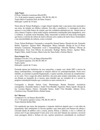 Anjo Negro
O Poste: Soluções Luminosas (Recife/PE)
15 e 16 de janeiro (quarta e quinta), 19h, R$ 20 e R$ 10
Teatro Marco Camarotti (Sesc de Santo Amaro)
Indicação: a partir de 16 anos.
Nesta obra de Nelson Rodrigues, o negro Ismael repudia tudo o que possa estar associado à
sua etnia, da religião aos hábitos culturais. Sua mãe o amaldiçoa e o mensageiro do mau
agouro é o seu irmão branco de criação, que tem verdadeira adoração por ele. Ismael casa-se
com a branca Virgínia e dessa união surgem sentimentos entrelaçados pela repugnância, sexo
e violência. A questão racial abordada, então, transcende os limites do tema nesta montagem
que busca a conexão da cultura de matriz africana com a prática do teatro físico, biomecânico
e nas ancestralidades de culturas, como a oriental.
Texto: Nelson Rodrigues. Encenação e cenografia: Samuel Santos. Direção de arte: Fernando
Kehrle. Figurinos: Agrinez Melo. Maquiagem: Marco Salomão. Design de luz: O Poste:
Soluções Luminosas. Preparadora vocal e fonoaudióloga: Theonila Barbosa. Oficina de
Biomecânica: Érico José. Oficina de percussão: Rodrigo Batista. Elenco: Agrinez Melo,
Ângelo Fábio, André Caciano, Maria Luísa Sá, Nana Sodré e Smirna Maciel.
Para Sempre Teu
Qualquer Um dos 2 Cia. de Dança (Petrolina/PE)
15 de janeiro (quarta), 21h, R$ 20 e R$ 10
Teatro Apolo
Indicação: a partir de 12 anos.
Formada apenas por bailarinos do sexo masculino, a equipe vem, desde 2007 e através da
dança contemporânea, investigando as relações afetivas na contemporaneidade. Neste novo
trabalho, ao constatar-se partido/fragmentado, o sujeito caminha, descrente de complementarse no outro. Traz a carga dos afetos desfeitos, das juras para sempre esfaceladas, mas segue
em direção ao mergulho de si mesmo, para entender que ser completo de si é aceitar as
próprias contradições/traições que o remetem ao mais coerente de si.
Coreografia e direção: Jailson Lima. Dramaturgia: Renata Pimentel. Assistência
coreográfica: Alexandre Santos e André Vitor Brandão. Figurinos: Maria Agrelli. Design de
luz: Luciana Raposo. Elenco: Alexandre Santos, André Vítor Brandão, Adriano Alves,
Cleybson Lima, Wendell Britto e Rafael Sisant.
Os 7 Buracos
Compassos Cia. de Danças (Recife/PE)
16 e 17 de janeiro (quinta e sexta), 19h, R$ 20 e R$ 10
Teatro Hermilo Borba Filho
Um espetáculo que nasce das perguntas e respostas indizíveis daquilo que é e está além do
pensamento. Que sentimentos se movem quando o que entra pelos sete buracos da cabeça é
colocado diante do público com a crueza, poesia, beleza, o ridículo, o riso e o abismo de
sermos nós? O que representam? Como seria viver sem eles? Quanto de concreto e invisível
essas passagens abrem e fecham em nós, sujeitos penetráveis caminhando na existência?

 