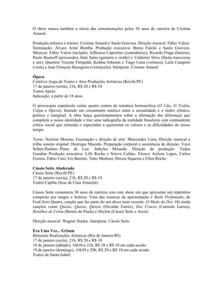 O show marca também o início das comemorações pelos 30 anos de carreira de Cristina
Amaral.
Produção artística e roteiro: Cristina Amaral e Saulo Gouveia. Direção musical: Fábio Valois.
Iluminação: Álvaro Artur Bomba. Produção executiva: Breno Falcão e Saulo Gouveia.
Músicos: Fábio Valois (teclado), Jefferson Cupertino (contrabaixo), Ricardo Fraga (bateria),
Paulo Bustorff (percussão), Ítalo Sales (guitarra e violão) e Valdemir Silva (flauta transversa
e sax). Quarteto Vicente Fittipaldi: Kedma Johnson e Tiago Lima (violinos), Laila Campelo
(viola) e Jean François Bourgeois (violoncelo). Intérprete: Cristina Amaral.
Ópera
Coletivo Angu de Teatro e Atos Produções Artísticas (Recife/PE)
17 de janeiro (sexta), 21h, R$ 20 e R$ 10
Teatro Apolo
Indicação: a partir de 18 anos.
O provocante espetáculo reúne quatro contos de temática homoerótica (O Cão, O Troféu,
Culpa e Ópera), fazendo um cruzamento estético entre a sexualidade e o teatro cômico,
poético e marginal. A obra lança questionamentos sobre a afirmação das diferenças que
compõem a nossa identidade e traz uma radiografia da realidade brasileira com contundente
crítica social que estimula o espectador a questionar os valores e as dificuldades do nosso
tempo.
Texto: Newton Moreno. Encenação e direção de arte: Marcondes Lima. Direção musical e
trilha sonora original: Henrique Macedo. Preparação corporal e assistência de direção: Vavá
Schön-Paulino. Plano de Luz: Játhyles Miranda. Direção de produção: Tadeu
Gondim. Produção executiva: Lilli Rocha e Nínive Caldas. Elenco: Arilson Lopes, Carlos
Ferrera, Fábio Caio, Ivo Barreto, Tatto Medinni, Dirceu Siqueira e Ellen Roche.
Cássio Sette Abolerado
Cássio Sette (Recife/PE)
17 de janeiro (sexta), 21h, R$ 20 e R$ 10
Teatro Capiba (Sesc de Casa Amarela)
Cássio Sette comemora 30 anos de carreira com este show em que apresenta um repertório
composto por tangos e boleros. Uma das músicas da apresentação é Baile Perfumado, de
Fred Zero Quatro, canção que faz parte do seu disco mais recente: O Medo da Dor. Há ainda
canções como Quizás, Quizás, Quizás (Osvaldo Farrés), Dos Cruces (Carmelo Larrea),
Retalhos de Cetim (Benito de Paula) e Marfim (Cássio Sette e Areia).
Direção musical: Wagner Staden. Intérprete: Cássio Sette.
Era Uma Vez... Grimm
Belazarte Realizações Artísticas (Rio de Janeiro/RJ)
17 de janeiro (sexta), 21h, R$ 20 e R$ 10
18 de janeiro (sábado), 16h30 e 21h, R$ 20 e R$ 10 em cada sessão
19 de janeiro (domingo), 16h30 e 20h, R$ 20 e R$ 10 em cada sessão
Teatro de Santa Isabel

 