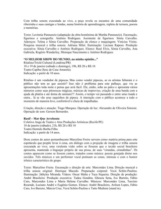Com trilha sonora executada ao vivo, a peça revela os encantos de uma comunidade
ribeirinha e suas cantigas e lendas, numa história de aprendizagem, repleta de ternura, poesia
e memórias.
Texto: Lavínnia Pannunzio (adaptação da obra homônima de Martha Pannunzio). Encenação,
figurinos e cenografia: Antônio Rodrigues. Assistente de figurinos: Sônia Carvalho.
Adereços: Telma e Sônia Carvalho. Preparação de elenco e maquiagem: Vinícius Vieira.
Pesquisa musical e trilha sonora: Adriana Milet. Iluminação: Luciana Raposo. Produção
executiva: Sônia Carvalho e Antônio Rodrigues. Elenco: Raul Elvis, Sônia Carvalho, Ana
Gabriela, Rogério Wanderley, Monique Nascimento e Antônio Rodrigues.
“O MELHOR SHOW DO MUNDO, na minha opinião...”
Ritalino/Triolé Cultural (Londrina/PR)
18 e 19 de janeiro (sábado e domingo), 19h, R$ 20 e R$ 10
Teatro Capiba (Sesc de Casa Amarela)
Indicação: a partir de 10 anos.
Ritalino é um vendedor de pipocas. Mas como vender pipocas, se os artistas faltaram e o
público não tem ao que assistir? Isso não é problema para este palhaço, que viu as
apresentações toda noite e pensa que será fácil. Ele, então, sobe ao palco e apresenta vários
números como suas pitorescas mágicas, músicas de improviso, criação de uma banda com a
ajuda da platéia e até doma de animais!!! Assim, o tempo vai passando e entre uma risada e
outra... lá se vão seus saquinhos de pipoca. A interação com o público acontece a todo o
momento de maneira leve, confortável e cheia de trapalhadas.
Criação, direção e atuação: Tiago Marques. Operação de luz: Alexandre de Oliveira Simioni.
Operação de som: Gerson Bernardes.
Rasif – Mar Que Arrebenta
Coletivo Angu de Teatro e Atos Produções Artísticas (Recife/PE)
18 de janeiro (sábado), 21h, R$ 20 e R$ 10
Teatro Hermilo Borba Filho
Indicação: a partir de 14 anos.
Doze contos do autor pernambucano Marcelino Freire servem como matéria prima para este
espetáculo que propõe levar à cena, em diálogo com a projeção de imagens e trilha sonora
executada ao vivo, uma virulenta visão sobre as fissuras que o tecido social brasileiro
apresenta, mantendo o linguajar próprio de sua prosa, de suas “cirandas, cirandinhas”. Os
contos aparecem como se fossem cantos, tratados como música: poesia gotejada direto nos
ouvidos. Três músicos e um performer vocal pontuam as cenas, intensas e com o humor
irônico característico do grupo.
Texto: Marcelino Freire. Encenação e direção de arte: Marcondes Lima. Direção musical e
trilha sonora original: Henrique Macedo. Preparação corporal: Vavá Schön-Paulino.
Iluminação: Játhyles Miranda. Vídeos: Oscar Malta e Tuca Siqueira. Direção de produção:
André Brasileiro. Produção executiva: Tadeu Gondim, Gheuza Sena, Ivo Barreto, Fábio
Caio, Marcondes Lima e Maria Helena Carvalho. Músicos: Marcondes Lima, Tarcísio
Resende, Luziano André e Eugênio Gomes. Elenco: André Brasileiro, Arilson Lopes, Fábio
Caio, Ivo Barreto, Márcia Cruz, Vavá Schön-Paulino e Tatto Medinni (stand in).

 