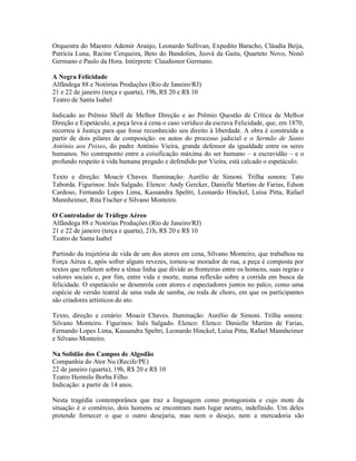 Orquestra do Maestro Ademir Araújo, Leonardo Sullivan, Expedito Baracho, Cláudia Beija,
Patrícia Luna, Racine Cerqueira, Beto do Bandolim, Jeová da Gaita, Quarteto Novo, Nonô
Germano e Paulo da Hora. Intérprete: Claudionor Germano.
A Negra Felicidade
Alfândega 88 e Notórias Produções (Rio de Janeiro/RJ)
21 e 22 de janeiro (terça e quarta), 19h, R$ 20 e R$ 10
Teatro de Santa Isabel
Indicado ao Prêmio Shell de Melhor Direção e ao Prêmio Questão de Crítica de Melhor
Direção e Espetáculo, a peça leva à cena o caso verídico da escrava Felicidade, que, em 1870,
recorreu à Justiça para que fosse reconhecido seu direito à liberdade. A obra é construída a
partir de dois pilares de composição: os autos do processo judicial e o Sermão de Santo
Antônio aos Peixes, do padre Antônio Vieira, grande defensor da igualdade entre os seres
humanos. No contraponto entre a coisificação máxima do ser humano – a escravidão – e o
profundo respeito à vida humana pregado e defendido por Vieira, está calcado o espetáculo.
Texto e direção: Moacir Chaves. Iluminação: Aurélio de Simoni. Trilha sonora: Tato
Taborda. Figurinos: Inês Salgado. Elenco: Andy Gercker, Danielle Martins de Farias, Edson
Cardoso, Fernando Lopes Lima, Kassandra Speltri, Leonardo Hinckel, Luísa Pitta, Rafael
Mannheimer, Rita Fischer e Silvano Monteiro.
O Controlador de Tráfego Aéreo
Alfândega 88 e Notórias Produções (Rio de Janeiro/RJ)
21 e 22 de janeiro (terça e quarta), 21h, R$ 20 e R$ 10
Teatro de Santa Isabel
Partindo da trajetória de vida de um dos atores em cena, Silvano Monteiro, que trabalhou na
Força Aérea e, após sofrer alguns revezes, tornou-se morador de rua, a peça é composta por
textos que refletem sobre a tênue linha que divide as fronteiras entre os homens, suas regras e
valores sociais e, por fim, entre vida e morte, numa reflexão sobre a corrida em busca da
felicidade. O espetáculo se desenrola com atores e espectadores juntos no palco, como uma
espécie de versão teatral de uma roda de samba, ou roda de choro, em que os participantes
são criadores artísticos do ato.
Texto, direção e cenário: Moacir Chaves. Iluminação: Aurélio de Simoni. Trilha sonora:
Silvano Monteiro. Figurinos: Inês Salgado. Elenco: Elenco: Danielle Martins de Farias,
Fernando Lopes Lima, Kassandra Speltri, Leonardo Hinckel, Luísa Pitta, Rafael Mannheimer
e Silvano Monteiro.
Na Solidão dos Campos de Algodão
Companhia do Ator Nu (Recife/PE)
22 de janeiro (quarta), 19h, R$ 20 e R$ 10
Teatro Hermilo Borba Filho
Indicação: a partir de 14 anos.
Nesta tragédia contemporânea que traz a linguagem como protagonista e cujo mote da
situação é o comércio, dois homens se encontram num lugar neutro, indefinido. Um deles
pretende fornecer o que o outro desejaria, mas nem o desejo, nem a mercadoria são

 