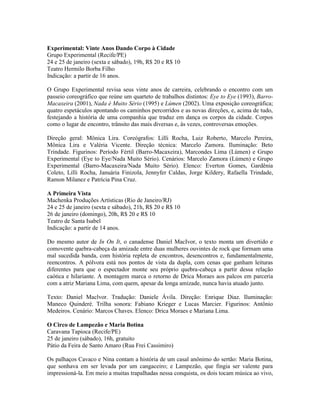 Experimental: Vinte Anos Dando Corpo à Cidade
Grupo Experimental (Recife/PE)
24 e 25 de janeiro (sexta e sábado), 19h, R$ 20 e R$ 10
Teatro Hermilo Borba Filho
Indicação: a partir de 16 anos.
O Grupo Experimental revisa seus vinte anos de carreira, celebrando o encontro com um
passeio coreográfico que reúne um quarteto de trabalhos distintos: Eye to Eye (1993), BarroMacaxeira (2001), Nada é Muito Sério (1995) e Lúmen (2002). Uma exposição coreográfica;
quatro espetáculos apontando os caminhos percorridos e as novas direções, e, acima de tudo,
festejando a história de uma companhia que traduz em dança os corpos da cidade. Corpos
como o lugar de encontro, trânsito das mais diversas e, às vezes, controversas emoções.
Direção geral: Mônica Lira. Coreógrafos: Lilli Rocha, Luiz Roberto, Marcelo Pereira,
Mônica Lira e Valéria Vicente. Direção técnica: Marcelo Zamora. Iluminação: Beto
Trindade. Figurinos: Período Fértil (Barro-Macaxeira), Marcondes Lima (Lúmen) e Grupo
Experimental (Eye to Eye/Nada Muito Sério). Cenários: Marcelo Zamora (Lúmen) e Grupo
Experimental (Barro-Macaxeira/Nada Muito Sério). Elenco: Everton Gomes, Gardênia
Coleto, Lilli Rocha, Januária Finizola, Jennyfer Caldas, Jorge Kildery, Rafaella Trindade,
Ramon Milanez e Patrícia Pina Cruz.
A Primeira Vista
Machenka Produções Artísticas (Rio de Janeiro/RJ)
24 e 25 de janeiro (sexta e sábado), 21h, R$ 20 e R$ 10
26 de janeiro (domingo), 20h, R$ 20 e R$ 10
Teatro de Santa Isabel
Indicação: a partir de 14 anos.
Do mesmo autor de In On It, o canadense Daniel MacIvor, o texto monta um divertido e
comovente quebra-cabeça da amizade entre duas mulheres ouvintes de rock que formam uma
mal sucedida banda, com história repleta de encontros, desencontros e, fundamentalmente,
reencontros. A pólvora está nos pontos de vista da dupla, com cenas que ganham leituras
diferentes para que o espectador monte seu próprio quebra-cabeça a partir dessa relação
caótica e hilariante. A montagem marca o retorno de Drica Moraes aos palcos em parceria
com a atriz Mariana Lima, com quem, apesar da longa amizade, nunca havia atuado junto.
Texto: Daniel Maclvor. Tradução: Daniele Ávila. Direção: Enrique Diaz. Iluminação:
Maneco Quinderé. Trilha sonora: Fabiano Krieger e Lucas Marcier. Figurinos: Antônio
Medeiros. Cenário: Marcos Chaves. Elenco: Drica Moraes e Mariana Lima.
O Circo de Lampezão e Maria Botina
Caravana Tapioca (Recife/PE)
25 de janeiro (sábado), 16h, gratuito
Pátio da Feira de Santo Amaro (Rua Frei Cassimiro)
Os palhaços Cavaco e Nina contam a história de um casal anônimo do sertão: Maria Botina,
que sonhava em ser levada por um cangaceiro; e Lampezão, que fingia ser valente para
impressioná-la. Em meio a muitas trapalhadas nessa conquista, os dois tocam música ao vivo,

 