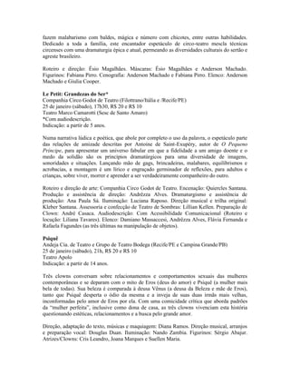 fazem malabarismo com baldes, mágica e número com chicotes, entre outras habilidades.
Dedicado a toda a família, este encantador espetáculo de circo-teatro mescla técnicas
circenses com uma dramaturgia épica e atual, permeando as diversidades culturais do sertão e
agreste brasileiro.
Roteiro e direção: Ésio Magalhães. Máscaras: Ésio Magalhães e Anderson Machado.
Figurinos: Fabiana Pirro. Cenografia: Anderson Machado e Fabiana Pirro. Elenco: Anderson
Machado e Giulia Cooper.
Le Petit: Grandezas do Ser*
Companhia Circo Godot de Teatro (Filottrano/Itália e /Recife/PE)
25 de janeiro (sábado), 17h30, R$ 20 e R$ 10
Teatro Marco Camarotti (Sesc de Santo Amaro)
*Com audiodescrição.
Indicação: a partir de 5 anos.
Numa narrativa lúdica e poética, que abole por completo o uso da palavra, o espetáculo parte
das relações de amizade descritas por Antoine de Saint-Exupéry, autor de O Pequeno
Príncipe, para apresentar um universo fabular em que a fidelidade a um amigo doente e o
medo da solidão são os princípios dramatúrgicos para uma diversidade de imagens,
sonoridades e situações. Lançando mão de gags, brincadeiras, malabares, equilibrismos e
acrobacias, a montagem é um lírico e engraçado germinador de reflexões, para adultos e
crianças, sobre viver, morrer e aprender a ser verdadeiramente companheiro do outro.
Roteiro e direção de arte: Companhia Circo Godot de Teatro. Encenação: Quiercles Santana.
Produção e assistência de direção: Andrêzza Alves. Dramaturgismo e assistência de
produção: Ana Paula Sá. Iluminação: Luciana Raposo. Direção musical e trilha original:
Kleber Santana. Assessoria e confecção de Teatro de Sombras: Lillian Kellen. Preparação de
Clown: André Casaca. Audiodescrição: Com Acessibilidade Comunicacional (Roteiro e
locução: Liliana Tavares). Elenco: Damiano Massaccesi, Andrêzza Alves, Flávia Fernanda e
Rafaela Fagundes (as três últimas na manipulação de objetos).
Psiquê
Andeja Cia. de Teatro e Grupo de Teatro Bodega (Recife/PE e Campina Grande/PB)
25 de janeiro (sábado), 21h, R$ 20 e R$ 10
Teatro Apolo
Indicação: a partir de 14 anos.
Três clowns conversam sobre relacionamentos e comportamentos sexuais das mulheres
contemporâneas e se deparam com o mito de Eros (deus do amor) e Psiquê (a mulher mais
bela de todas). Sua beleza é comparada à deusa Vênus (a deusa da Beleza e mãe de Eros),
tanto que Psiquê desperta o ódio da mesma e a inveja de suas duas irmãs mais velhas,
inconformadas pelo amor de Eros por ela. Com uma comicidade crítica que aborda padrões
da “mulher perfeita”, inclusive como dona de casa, as três clowns vivenciam esta história
questionando estéticas, relacionamentos e a busca pelo grande amor.
Direção, adaptação do texto, músicas e maquiagem: Diana Ramos. Direção musical, arranjos
e preparação vocal: Douglas Duan. Iluminação: Nando Zambia. Figurinos: Sérgio Abajur.
Atrizes/Clowns: Cris Leandro, Joana Marques e Suellen Maria.

 