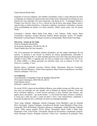 Teatro Hermilo Borba Filho
Inspirado no universo indígena, este trabalho coreográfico coloca o corpo dançante de todos
os folguedos de tradição já experienciados pelo Grupo Grial à disposição da contação de uma
história mil vezes repetidas, mil vezes esquecida: a do direito de ser. A montagem finaliza a
Trilogia Uma História, Duas ou Três e, através da vida de Rosa, uma amiga Tikuna, narra a
saga de todos os índios brasileiros. A proposta é adentrar, reconstruir o destruído e construir
novas possibilidades de manter viva nossa memória. Afinal, somos todos, sim, da mesma
Nação.
Concepção e direção: Maria Paula Costa Rêgo e Eric Valença. Trilha sonora: Naná
Vasconcelos. Figurinos: Gustavo Silvestre. Pintura: Dantas Suassuna. Textos: TT Catalão.
Iluminação: Luciana Raposo. Produção executiva e interpretação: Maria Paula Costa Rêgo.
Tito Lívio – Gostar de Ser Tudo
Titolivio Produções (Recife/PE)
26 de janeiro (domingo), 19h, R$ 20 e R$ 10
Teatro Capiba (Sesc de Casa Amarela)
Tito Lívio apresenta sua trajetória artística dividindo-a em três etapas importantes de sua
carreira. A primeira é um recorte na história da música pernambucana, enfocando a
efervescente década de 80, e aí estão incluídas parcerias com Lula Côrtes que fazem parte do
trabalho A Fala (1990). A segunda trata da volta ao estúdio com o álbum Feito Pra Tocar
No Rádio (2009); e a última apresenta seu momento atual, com as músicas O Poder das
Palavras e a inédita 15 Anos.
Direção cênica e produção executiva: Patrícia Breda. Iluminação: Deyvson Cavalcanti.
Músicos: Ricardo Marques e Akiles Flores (guitarra), Mano Gomes (contrabaixo) e Jau Melo
(bateria). Intérprete: Tito Lívio.
As Confrarias
Lúcia Machado e Companhia Teatro de Seraphim (Recife/PE)
26 de janeiro (domingo), 20h30, R$ 20 e R$ 10
Teatro Barreto Júnior
Indicação: a partir de 16 anos.
No século XVIII, à época da Inconfidência Mineira, uma mulher carrega seu filho morto, um
ator, para ser enterrado em solo sagrado, sob as bênçãos de alguma confraria. Como não
havia cemitérios públicos, o morto deveria pertencer a uma confraria (dos brancos, dos
negros puros, dos pardos – que aceita artistas – e a da mistura de negros, brancos e mulatos).
É assim que a obra traz para o centro do palco o ator e suas metamorfoses, ampliando a
discussão do papel da arte e, sobretudo, do teatro na contemporaneidade.
Texto: Jorge Andrade. Adaptação: Antonio Cadengue, Lúcia Machado e Igor de Almeida
Silva. Encenação: Antonio Cadengue. Assistência de direção: Lúcia Machado e Diogo Testa.
Cenografia: Doris Rollemberg. Figurinos, adereços e maquiagem: Aníbal Santiago e Manuel
Carlos. Trilha sonora original: Eli-Eri Moura. Iluminação: Saulo Uchôa e Dado Sodi.
Preparação vocal: Leila Freitas. Coreografia, direção de movimentos e preparação corporal:
Paulo Henrique Ferreira. Produção executiva: Carlos Lira. Assistência de produção: Elias

 