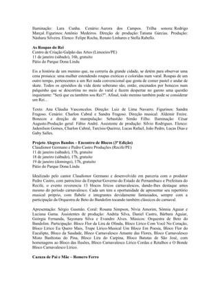 Iluminação: Lara Cunha. Cenário: Aurora dos Campos. Trilha sonora: Rodrigo
Marçal. Figurinos: Antônio Medeiros. Direção de produção: Tatiana Garcias. Produção:
Náshara Silveira. Elenco: Felipe Rocha, Renato Linhares e Stella Rabello.
As Roupas do Rei
Centro de Criação Galpão das Artes (Limoeiro/PE)
11 de janeiro (sábado), 16h, gratuito
Pátio do Parque Dona Lindu
Eis a história de um menino que, na correria da grande cidade, se detém para observar uma
cena prosaica: uma mulher estendendo roupas exóticas e coloridas num varal. Roupas de um
outro tempo, pertencentes a um Rei nada convencional que gosta de comer pastel e andar de
skate. Todos os episódios da vida deste soberano são, então, encenados por bonecos num
palquinho que se descortina no meio do varal e fazem despertar no garoto uma questão
inquietante: "Será que eu também sou Rei?". Afinal, todo menino também pode se considerar
um Rei...
Texto: Ana Cláudia Vasconcelos. Direção: Luiz de Lima Navarro. Figurinos: Sandra
Fragoso. Cenário: Charlon Cabral e Sandra Fragoso. Direção musical: Aldemir Freire.
Bonecos e direção de manipulação: Sebastião Simão Filho. Iluminação: César
Augusto.Produção geral: Fábio André. Assistente de produção: Sílvio Rodrigues. Elenco:
Jadenilson Gomes, Charlon Cabral, Tarcísio Queiroz, Lucas Rafael, João Pedro, Lucas Dias e
Gaby Salles.
Projeto Alegres Bandos – Encontro de Blocos (3ª Edição)
Claudionor Germano e Pedro Castro Produções (Recife/PE)
11 de janeiro (sábado), 17h, gratuito
18 de janeiro (sábado), 17h, gratuito
19 de janeiro (domingo), 17h, gratuito
Pátio do Parque Dona Lindu
Idealizado pelo cantor Claudionor Germano e desenvolvido em parceria com o produtor
Pedro Castro, com patrocínio da Empetur/Governo do Estado de Pernambuco e Prefeitura do
Recife, o evento reverencia 13 blocos líricos carnavalescos, dando-lhes destaque antes
mesmo do período carnavalesco. Cada um tem a oportunidade de apresentar seu repertório
musical próprio, com flabelo e integrantes devidamente fantasiados, sempre com a
participação da Orquestra de Beto do Bandolim tocando também clássicos do carnaval.
Apresentação: Sérgio Gusmão. Coral: Rosana Simpson, Nívia Amorim, Sônnia Aguiar e
Luciana Gama. Assistentes de produção: Andréa Silva, Daniel Castro, Bárbara Aguiar,
Geórgia Fernanda, Sayonara Silva e Evandro Alves. Músicos: Orquestra de Beto do
Bandolim. Participação: Bloco Flor da Lira de Olinda, Bloco Lírico Com Você No Coração,
Bloco Lírico Eu Quero Mais, Trupe Lírico-Musical Um Bloco Em Poesia, Bloco Flor do
Eucalipto, Bloco da Saudade, Bloco Carnavalesco Amante das Flores, Bloco Carnavalesco
Misto Banhistas do Pina, Bloco Lira do Carpina, Bloco Batutas de São José, com
homenagens ao Bloco das Ilusões, Bloco Carnavalesco Lírico Cordas e Retalhos e O Bonde
Bloco Carnavalesco Lírico.
Cazuza de Pai e Mãe – Romero Ferro

 