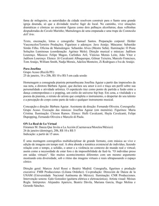 fama de milagreiro, as autoridades da cidade resolvem construir para o Santo uma grande
igreja dourada, só que a divindade resolve fugir do local. No caminho, vive situações
dramáticas e cômicas ao encontrar figuras como dois palhaços alcoólatras; duas velhinhas
despudoradas do Cavalo Marinho; Mamulengos de uma empanada e uma trupe da Commedia
dell’Arte.
Texto, encenação, letras e cenografia: Samuel Santos. Preparação corporal: Helder
Vasconcelos/Terreiro Produções. Figurinos e adereços: Java Araújo. Máscaras: Sebastião
Simão Filho. Oficina de Mamulengos: Sebastião Alves (Mestre Sebá). Iluminação: O Poste
Soluções Luminosas (coordenação: Agrinez Melo). Direção musical e músicas: Jadilson
Lourenço. Músicos: Felipe Magoo, Carlinhos Aril, Vinícius Morais Leite, João Vitor e
Jadilson Lourenço. Elenco: Jô Cavalcanti Albuquerque, Gilmar Teixeira, Marcelo Francisco,
Tom Araújo, William Smith, Nadja Morais, Adeilza Monteiro, Zi Rodrigues e Iva de Araújo.
Para Josefina
Grupo Acaso (Recife/PE)
25 de janeiro, 16 e 20h, R$ 10 e R$ 5 em cada sessão
Homenagem a consagrada pianista pernambucana Josefina Aguiar a partir das impressões da
sua neta, a diretora Bárbara Aguiar, que declara seu amor à avó e traça um perfil sobre sua
personalidade e atividade artística. O espetáculo traz como ponto de partida a fusão entre a
dança contemporânea e o popping, um estilo do universo hip hop. Em cena, a vitalidade e a
poesia da pianista, o retrato do artista que completa o instrumento, o despertar do seu talento
e a percepção do corpo como parte de todo e qualquer instrumento musical.
Concepção e direção: Bárbara Aguiar. Assistente de direção: Fernando Oliveira. Coreografia:
Grupo Acaso. Execução das músicas: Josefina Aguiar (em memória). Figurinos: Maria
Cristina. Iluminação: Cleison Ramos. Elenco: Hulli Cavalcanti, Hayla Cavalcanti, Felipe
Dupopping, Fernando Oliveira e Marcelo di Paula.
ON Lo Real de Lo Virtual
Fóramen M. Danza Que Invita a La Acción (Cuernavaca/Morelos/México)
26 de janeiro (domingo), 20h, R$ 10 e R$ 5
Indicação: a partir de 15 anos.
É uma montagem coreográfica multidisciplinar de grande formato, com música ao vivo e
edição de imagens em tempo real. A obra aborda a temática existencial do indivíduo, fazendo
relação com o tempo, a solidão, o amor e a violência no contexto do mundo real e virtual;
assim como a necessidade de estar fora e da impossibilidade de fazê-la. “O indivíduo preso
em saídas virtuais”. São muitos acontecimentos diferentes com um mesmo argumento
mostrando esta diversidade, sob o ritmo das imagens virtuais e reais ultrapassando o espaço
cênico.
Direção geral: Marcos Ariel Rossi e Beatriz Madrid. Cenografia, figurinos e produção
executiva: FMB Producciones (Liliana Ordoñez). Co-produção: Dirección de Danza de la
UNAM (Universidade Nacional Autônoma do México). Iluminação: CNR Producciones.
Intervenção sonora: Galo Gonzalez (guitarra elétrica e eletroacústica). Artista visual: Moises
Regla. Intérpretes: Alejandra Aparicio, Beatriz Dávila, Mariana García, Hugo Molina e
Gerardo Sánchez.

 
