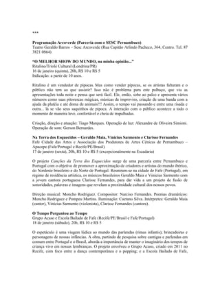 ***
Programação Arcoverde (Parceria com o SESC Pernambuco)
Teatro Geraldo Barros – Sesc Arcoverde (Rua Capitão Arlindo Pacheco, 364, Centro. Tel. 87
3821 0864)
“O MELHOR SHOW DO MUNDO, na minha opinião...”
Ritalino/Triolé Cultural (Londrina/PR)
16 de janeiro (quinta), 20h, R$ 10 e R$ 5
Indicação: a partir de 10 anos.
Ritalino é um vendedor de pipocas. Mas como vender pipocas, se os artistas faltaram e o
público não tem ao que assistir? Isso não é problema para este palhaço, que viu as
apresentações toda noite e pensa que será fácil. Ele, então, sobe ao palco e apresenta vários
números como suas pitorescas mágicas, músicas de improviso, criação de uma banda com a
ajuda da platéia e até doma de animais!!! Assim, o tempo vai passando e entre uma risada e
outra... lá se vão seus saquinhos de pipoca. A interação com o público acontece a todo o
momento de maneira leve, confortável e cheia de trapalhadas.
Criação, direção e atuação: Tiago Marques. Operação de luz: Alexandre de Oliveira Simioni.
Operação de som: Gerson Bernardes.
Na Terra dos Esquecidos – Geraldo Maia, Vinícius Sarmento e Clarisse Fernandes
Fafe Cidade das Artes e Associação dos Produtores de Artes Cênicas de Pernambuco –
Apacepe (Fafe/Portugal e Recife/PE/Brasil)
17 de janeiro (sexta), 20h, R$ 10 e R$ 5 (excepcionalmente na Escadaria)
O projeto Canções da Terra dos Esquecidos surge de uma parceria entre Pernambuco e
Portugal com o objetivo de promover a aproximação de criadores e artistas do mundo ibérico,
do Nordeste brasileiro e do Norte de Portugal. Reuniram-se na cidade de Fafe (Portugal), em
regime de residência artística, os músicos brasileiros Geraldo Maia e Vinícius Sarmento com
a jovem cantora portuguesa Clarisse Fernandes, para dar vida a um projeto de fusão de
sonoridades, palavras e imagens que revelam a proximidade cultural dos nossos povos.
Direção musical: Moncho Rodriguez. Compositor: Narciso Fernandes. Poemas dramáticos:
Moncho Rodriguez e Pompeu Martins. Iluminação: Caetano Silva. Intérpretes: Geraldo Maia
(cantor), Vinícius Sarmento (violonista), Clarisse Fernandes (cantora).
O Tempo Perguntou ao Tempo
Grupo Acaso e Escola Bailado de Fafe (Recife/PE/Brasil e Fafe/Portugal)
18 de janeiro (sábado), 20h, R$ 10 e R$ 5
O espetáculo é uma viagem lúdica ao mundo das parlendas (rimas infantis), brincadeiras e
personagens de nossas infâncias. A obra, partindo de pesquisa sobre cantigas e parlendas em
comum entre Portugal e o Brasil, aborda a importância de manter o imaginário dos tempos de
criança vivo em nossas lembranças. O projeto envolveu o Grupo Acaso, criado em 2011 no
Recife, com foco entre a dança contemporânea e o popping; e a Escola Bailado de Fafe,

 