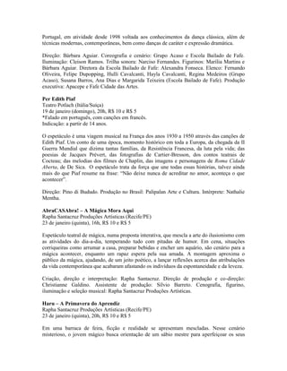 Portugal, em atividade desde 1998 voltada aos conhecimentos da dança clássica, além de
técnicas modernas, contemporâneas, bem como danças de caráter e expressão dramática.
Direção: Bárbara Aguiar. Coreografia e cenário: Grupo Acaso e Escola Bailado de Fafe.
Iluminação: Cleison Ramos. Trilha sonora: Narciso Fernandes. Figurinos: Marília Martins e
Bárbara Aguiar. Diretora da Escola Bailado de Fafe: Alexandra Fonseca. Elenco: Fernando
Oliveira, Felipe Dupopping, Hulli Cavalcanti, Hayla Cavalcanti, Regina Medeiros (Grupo
Acaso), Susana Barros, Ana Dias e Margarida Teixeira (Escola Bailado de Fafe). Produção
executiva: Apacepe e Fafe Cidade das Artes.
Per Edith Piaf
Teatro Potlach (Itália/Suíça)
19 de janeiro (domingo), 20h, R$ 10 e R$ 5
*Falado em português, com canções em francês.
Indicação: a partir de 14 anos.
O espetáculo é uma viagem musical na França dos anos 1930 a 1950 através das canções de
Edith Piaf. Um conto de uma época, momento histórico em toda a Europa, da chegada da II
Guerra Mundial que dizima tantas famílias, da Resistência Francesa, da luta pela vida; das
poesias de Jacques Prévert, das fotografias de Cartier-Bresson, dos contos teatrais de
Cocteau; das melodias dos filmes de Chaplin, das imagens e personagens de Roma Cidade
Aberta, de De Sica. O espetáculo trata da força que une todas essas histórias, talvez ainda
mais do que Piaf resume na frase: “Não deixe nunca de acreditar no amor, aconteça o que
acontecer”.
Direção: Pino di Bududo. Produção no Brasil: Palipalan Arte e Cultura. Intérprete: Nathalie
Mentha.
AbraCASAbra! – A Mágica Mora Aqui
Rapha Santacruz Produções Artísticas (Recife/PE)
23 de janeiro (quinta), 16h, R$ 10 e R$ 5
Espetáculo teatral de mágica, numa proposta interativa, que mescla a arte do ilusionismo com
as atividades do dia-a-dia, temperando tudo com pitadas de humor. Em cena, situações
corriqueiras como arrumar a casa, preparar bebidas e encher um aquário, são cenário para a
mágica acontecer, enquanto um rapaz espera pela sua amada. A montagem aproxima o
público da mágica, ajudando, de um jeito poético, a lançar reflexões acerca das atribulações
da vida contemporânea que acabaram afastando os indivíduos da espontaneidade e da leveza.
Criação, direção e interpretação: Rapha Santacruz. Direção de produção e co-direção:
Christianne Galdino. Assistente de produção: Sílvio Barreto. Cenografia, figurino,
iluminação e seleção musical: Rapha Santacruz Produções Artísticas.
Haru – A Primavera do Aprendiz
Rapha Santacruz Produções Artísticas (Recife/PE)
23 de janeiro (quinta), 20h, R$ 10 e R$ 5
Em uma barraca de feira, ficção e realidade se apresentam mescladas. Nesse cenário
misterioso, o jovem mágico busca orientação de um sábio mestre para aperfeiçoar os seus

 