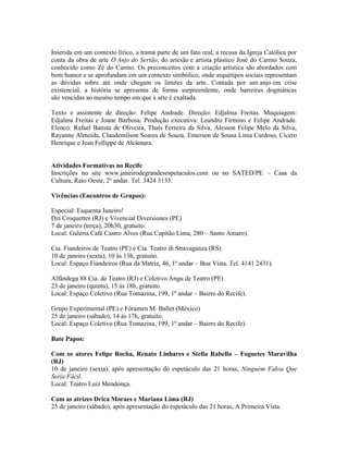 Inserida em um contexto lírico, a trama parte de um fato real, a recusa da Igreja Católica por
conta da obra de arte O Anjo do Sertão, do artesão e artista plástico José do Carmo Souza,
conhecido como Zé do Carmo. Os preconceitos com a criação artística são abordados com
bom humor e se aprofundam em um contexto simbólico, onde arquétipos sociais representam
as dúvidas sobre até onde chegam os limites da arte. Contada por um anjo em crise
existencial, a história se apresenta de forma surpreendente, onde barreiras dogmáticas
são vencidas ao mesmo tempo em que a arte é exaltada.
Texto e assistente de direção: Felipe Andrade. Direção: Edjalma Freitas. Maquiagem:
Edjalma Freitas e Joane Barbosa. Produção executiva: Leandro Firmino e Felipe Andrade.
Elenco: Rafael Batista de Oliveira, Thaís Ferreira da Silva, Alesson Felipe Melo da Silva,
Rayanne Almeida, Claudemilson Soares de Souza, Emerson de Sousa Lima Cardoso, Cícero
Henrique e Jean Fellippe de Alcântara.

Atividades Formativas no Recife
Inscrições no site www.janeirodegrandesespetaculos.com ou no SATED/PE – Casa da
Cultura, Raio Oeste, 2º andar. Tel. 3424 3133.
Vivências (Encontros de Grupos):
Especial: Esquenta Janeiro!
Dzi Croquettes (RJ) e Vivencial Diversiones (PE)
7 de janeiro (terça), 20h30, gratuito.
Local: Galeria Café Castro Alves (Rua Capitão Lima, 280 – Santo Amaro).
Cia. Fiandeiros de Teatro (PE) e Cia. Teatro di Stravaganza (RS)
10 de janeiro (sexta), 10 às 13h, gratuito.
Local: Espaço Fiandeiros (Rua da Matriz, 46, 1º andar – Boa Vista. Tel. 4141 2431).
Alfândega 88 Cia. de Teatro (RJ) e Coletivo Angu de Teatro (PE)
23 de janeiro (quinta), 15 às 18h, gratuito.
Local: Espaço Coletivo (Rua Tomazina, 199, 1º andar – Bairro do Recife).
Grupo Experimental (PE) e Fóramen M. Ballet (México)
25 de janeiro (sábado), 14 às 17h, gratuito.
Local: Espaço Coletivo (Rua Tomazina, 199, 1º andar – Bairro do Recife).
Bate Papos:
Com os atores Felipe Rocha, Renato Linhares e Stella Rabello – Foguetes Maravilha
(RJ)
10 de janeiro (sexta), após apresentação do espetáculo das 21 horas, Ninguém Falou Que
Seria Fácil.
Local: Teatro Luiz Mendonça.
Com as atrizes Drica Moraes e Mariana Lima (RJ)
25 de janeiro (sábado), após apresentação do espetáculo das 21 horas, A Primeira Vista.

 