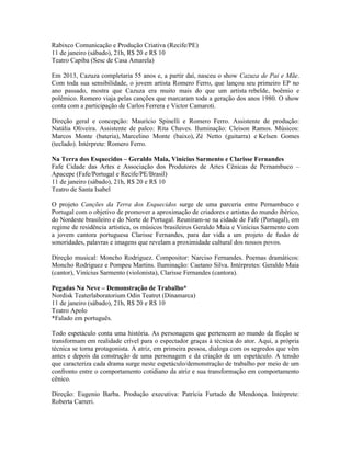 Rabixco Comunicação e Produção Criativa (Recife/PE)
11 de janeiro (sábado), 21h, R$ 20 e R$ 10
Teatro Capiba (Sesc de Casa Amarela)
Em 2013, Cazuza completaria 55 anos e, a partir daí, nasceu o show Cazuza de Pai e Mãe.
Com toda sua sensibilidade, o jovem artista Romero Ferro, que lançou seu primeiro EP no
ano passado, mostra que Cazuza era muito mais do que um artista rebelde, boêmio e
polêmico. Romero viaja pelas canções que marcaram toda a geração dos anos 1980. O show
conta com a participação de Carlos Ferrera e Victor Camaroti.
Direção geral e concepção: Maurício Spinelli e Romero Ferro. Assistente de produção:
Natália Oliveira. Assistente de palco: Rita Chaves. Iluminação: Cleison Ramos. Músicos:
Marcos Monte (bateria), Marcelino Monte (baixo), Zé Netto (guitarra) e Kelsen Gomes
(teclado). Intérprete: Romero Ferro.
Na Terra dos Esquecidos – Geraldo Maia, Vinícius Sarmento e Clarisse Fernandes
Fafe Cidade das Artes e Associação dos Produtores de Artes Cênicas de Pernambuco –
Apacepe (Fafe/Portugal e Recife/PE/Brasil)
11 de janeiro (sábado), 21h, R$ 20 e R$ 10
Teatro de Santa Isabel
O projeto Canções da Terra dos Esquecidos surge de uma parceria entre Pernambuco e
Portugal com o objetivo de promover a aproximação de criadores e artistas do mundo ibérico,
do Nordeste brasileiro e do Norte de Portugal. Reuniram-se na cidade de Fafe (Portugal), em
regime de residência artística, os músicos brasileiros Geraldo Maia e Vinícius Sarmento com
a jovem cantora portuguesa Clarisse Fernandes, para dar vida a um projeto de fusão de
sonoridades, palavras e imagens que revelam a proximidade cultural dos nossos povos.
Direção musical: Moncho Rodriguez. Compositor: Narciso Fernandes. Poemas dramáticos:
Moncho Rodriguez e Pompeu Martins. Iluminação: Caetano Silva. Intérpretes: Geraldo Maia
(cantor), Vinícius Sarmento (violonista), Clarisse Fernandes (cantora).
Pegadas Na Neve – Demonstração de Trabalho*
Nordisk Teaterlaboratorium Odin Teatret (Dinamarca)
11 de janeiro (sábado), 21h, R$ 20 e R$ 10
Teatro Apolo
*Falado em português.
Todo espetáculo conta uma história. As personagens que pertencem ao mundo da ficção se
transformam em realidade crível para o espectador graças à técnica do ator. Aqui, a própria
técnica se torna protagonista. A atriz, em primeira pessoa, dialoga com os segredos que vêm
antes e depois da construção de uma personagem e da criação de um espetáculo. A tensão
que caracteriza cada drama surge neste espetáculo/demonstração de trabalho por meio de um
confronto entre o comportamento cotidiano da atriz e sua transformação em comportamento
cênico.
Direção: Eugenio Barba. Produção executiva: Patrícia Furtado de Mendonça. Intérprete:
Roberta Carreri.

 