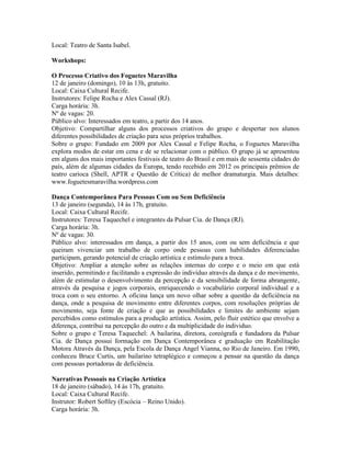 Local: Teatro de Santa Isabel.
Workshops:
O Processo Criativo dos Foguetes Maravilha
12 de janeiro (domingo), 10 às 13h, gratuito.
Local: Caixa Cultural Recife.
Instrutores: Felipe Rocha e Alex Cassal (RJ).
Carga horária: 3h.
Nº de vagas: 20.
Público alvo: Interessados em teatro, a partir dos 14 anos.
Objetivo: Compartilhar alguns dos processos criativos do grupo e despertar nos alunos
diferentes possibilidades de criação para seus próprios trabalhos.
Sobre o grupo: Fundado em 2009 por Alex Cassal e Felipe Rocha, o Foguetes Maravilha
explora modos de estar em cena e de se relacionar com o público. O grupo já se apresentou
em alguns dos mais importantes festivais de teatro do Brasil e em mais de sessenta cidades do
país, além de algumas cidades da Europa, tendo recebido em 2012 os principais prêmios de
teatro carioca (Shell, APTR e Questão de Crítica) de melhor dramaturgia. Mais detalhes:
www.foguetesmaravilha.wordpress.com
Dança Contemporânea Para Pessoas Com ou Sem Deficiência
13 de janeiro (segunda), 14 às 17h, gratuito.
Local: Caixa Cultural Recife.
Instrutores: Teresa Taquechel e integrantes da Pulsar Cia. de Dança (RJ).
Carga horária: 3h.
Nº de vagas: 30.
Público alvo: interessados em dança, a partir dos 15 anos, com ou sem deficiência e que
queiram vivenciar um trabalho de corpo onde pessoas com habilidades diferenciadas
participam, gerando potencial de criação artística e estímulo para a troca.
Objetivo: Ampliar a atenção sobre as relações internas do corpo e o meio em que está
inserido, permitindo e facilitando a expressão do indivíduo através da dança e do movimento,
além de estimular o desenvolvimento da percepção e da sensibilidade de forma abrangente,
através da pesquisa e jogos corporais, enriquecendo o vocabulário corporal individual e a
troca com o seu entorno. A oficina lança um novo olhar sobre a questão da deficiência na
dança, onde a pesquisa de movimento entre diferentes corpos, com resoluções próprias de
movimento, seja fonte de criação e que as possibilidades e limites do ambiente sejam
percebidos como estímulos para a produção artística. Assim, pelo fluir estético que envolve a
diferença, contribui na percepção do outro e da multiplicidade do individuo.
Sobre o grupo e Teresa Taquechel: A bailarina, diretora, coreógrafa e fundadora da Pulsar
Cia. de Dança possui formação em Dança Contemporânea e graduação em Reabilitação
Motora Através da Dança, pela Escola de Dança Angel Vianna, no Rio de Janeiro. Em 1990,
conheceu Bruce Curtis, um bailarino tetraplégico e começou a pensar na questão da dança
com pessoas portadoras de deficiência.
Narrativas Pessoais na Criação Artística
18 de janeiro (sábado), 14 às 17h, gratuito.
Local: Caixa Cultural Recife.
Instrutor: Robert Softley (Escócia – Reino Unido).
Carga horária: 3h.

 