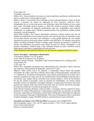 Nº de vagas: 30.
*Tradução consecutiva.
Público alvo: Atores/criadores com pouca ou muita experiência, professores, profissionais de
teatro ou audiovisual, e interessados em geral.
Objetivo: Qual é a sua história? Este workshop vai levar cada participante a visitar, de forma
concisa, o processo de criação do espetáculo Se Estes Espasmos Pudessem Falar.
Independente de ser ou não uma pessoa com deficiência, todos têm histórias de seus corpos
para contar. Utilizando técnicas teatrais e a partir das narrativas pessoais, Robert Softley
propõe a estruturação de pequenas performances que vão compartilhar estas histórias
verbalmente ou usando outros métodos comunicacionais. Esta experiência também poderá
incorporar o uso da fotografia.
Sobre Robert Softley: Ator, diretor, dramaturgo, performer e diretor artístico que tem um
trabalho já estabelecido na cena teatral escocesa, com mais de dez anos de experiência como
ativista pelos direitos da pessoa com deficiência e como grande defensor de uma relação
equanime de acesso às artes para artistas e público com deficiência. Ele trabalha como diretor
artístico do Birds of Paradise Theatre Company, grupo itinerante que promove o trabalho de
artistas com deficiência em parceria com artistas em geral em teatros consagrados e com
grandes companhias. Também dirige a flip, instituição atuante em todo o território escocês
dando apoio a indivíduos e organizações do setor das artes.
*Este workshop é uma ação do Unlimited: Arte Sem Limites, programa do British Council.
Gesto e Percepção – Introdução à Biomecânica
18 de janeiro (sábado), 8 às 12h, gratuito.
Local: Sede da Compassos Cia. de Danças.
Instrutora: Renata Camargo – Faculdade Angel Vianna/Compassos Cia. de Danças (PE).
Carga horária: 4h.
Nº de vagas: 30.
Público alvo: Graduados em qualquer área, especialmente artes, educação e saúde ou pessoas
que estejam no último período da graduação, maiores de 21 anos.
Objetivo: Saber prático teórico da anatomia e coordenação motora básica das grandes
articulações do corpo e uma breve reflexão teórica sobre sensação/percepção, consciência de
si e cuidado de si. No âmbito da biomecânica, nessa oficina, priorizaremos um contato com a
estrutura esquelética do corpo, afim de um reconhecimento de possibilidades espaciais para o
movimento, tanto espaço interno (articular) como externo (planos e níveis de movimento).
No que diz respeito à percepção, vamos às questões da sensibilidade e do sentido, porém
buscando colocar em suspensão a percepção egológica, ou egóica para buscarmos uma esfera
gestual mais original, ainda mais sensível que possa estar no nível do movimento inusitado,
do ainda não conhecido e na esfera da percepção de si mesmo.
Sobre Renata Camargo: Bailarina, maitrê de ballet e coreógrafa, diretora corporal de atores,
professora de pilates (Physiopilates) e fisioterapeuta especialista em anatomia do aparelho
locomotor, especialista em Osteopatia, em Psicologia da Educação e Mestranda em Educação
na área de pesquisa Educação e Espiritualidade. Atua como fisioterapeuta clínica e professora
de pilates dirigindo o espaço TECHNÉ (práticas e pensamentos do corpo em Recife).
Uma Ideia na Cabeça e Um CNPJ nas Mãos (em parceria com o SEBRAE/PE)
Dia 20 (segunda), turma 1: 9 às 12h (25 vagas) ou turma 2: 14 às 17h (25 vagas), gratuito.
Local: Caixa Cultural Recife.
Instrutor: Leonardo Salazar.

 