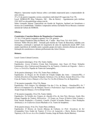 Objetivo: Apresentar noções básicas sobre a atividade empresarial para o empreendedor de
artes cênicas.
27 a 31 de janeiro (segunda a sexta), consultoria individual (30 vagas) das 9 às 17h.
Local: SEBRAE/PE (Rua Tabaiares, 360 – Ilha do Retiro) – Agendamento pelo telefone
2101 8432 ou alexandref@pe.sebrae.com.br
Sobre Leonardo Salazar: Especialista em Gestão de Negócios, bacharel em Jornalismo e
técnico em Contabilidade. Também é empresário artístico da banda Novos Bossais e instrutor
setorial de Cultura do SEBRAE.
Oficina:
Cenotécnica: Conceitos Básicos da Maquinaria e Construção
13, 14 e 15 de janeiro (segunda a quarta), 9 às 12h, gratuito.
Local: Espaço Fiandeiros (Rua da Matriz, 46, 1º andar – Boa Vista. Tel. 4141 2431).
Instrutor: Pablo Oliveira (RS) – formado pelo Institut de Teatre de Barcelona, trabalha com
montagem, construção e operação de maquinaria de salas de espetáculos desde 2007. Com
ampla experiência de trabalho junto a grandes grupos de teatro, ministra oficinas de auxílio a
formação de cenotécnicos e demais profissionais das Artes Cênicas.
Debates:
Local: Centro Cultural Correios.
19 de janeiro (domingo), 10 às 13h, Teatro Adulto.
Espetáculos: Avesso (Coletivo Cicuta Sem Estricnina); Anjo Negro (O Poste: Soluções
Luminosas); Alice Underground (Incantare Cia. de Teatro); e Senhora de Engenho – Entre a
Cruz e a Torá (Cia. Popular de Teatro de Camaragibe).
26 de janeiro (domingo), 10 às 13h, Teatro Para a Infância.
Espetáculos: As Roupas do Rei (Centro de Criação Galpão das Artes – Limoeiro/PE); A
Galinha Brasileira (Chocolate Produções Artísticas e Cia. do Riso); Salada Mista (Cia. 2 Em
Cena de Teatro, Circo e Dança); e Era Uma Vez Um Rio (Cênicas Cia. de Repertório).
27 de janeiro (segunda), 18 às 21h, Dança.
Espetáculos: Para Sempre Teu (Qualquer Um dos 2 Cia. de Dança – Petrolina/PE); Os 7
Buracos (Compassos Cia. de Danças); Sarará e Performance Jogo Coreográfico (ambos do
Acupe Grupo de Dança); e Terra (Grupo Grial).
27 de janeiro (segunda), 18 às 21h, Teatro Adulto.
Espetáculos: Na Solidão dos Campos de Algodão (Cia. do Ator Nu); Mariano, Irmão Meu
(Grupo Engenho de Teatro); H(Eu)stória – O Tempo em Transe (Coletivo Grão Comum e
Gota Serena Produções e Eventos); Camille Claudel (Ceronha Pontes e Atos Produções
Artísticas); e As Confrarias (Lúcia Machado e Cia. Teatro de Seraphim).
28 de janeiro (terça), 18 às 21h, Teatro Para a Infância.
Espetáculos: O Menino da Gaiola (Bureau de Cultura); Le Petit: Grandezas do Ser
(Companhia Circo Godot de Teatro); O Circo de Lampezão e Maria Botina (Caravana
Tapioca); e De Íris ao Arco-Íris (Andréa Veruska, Jorge de Paula e Karla Martins).

 