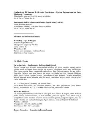 Avaliação do 20º Janeiro de Grandes Espetáculos – Festival Internacional de Artes
Cênicas de Pernambuco
29 de janeiro (quarta), 19 às 22h, aberta ao público.
Local: Caixa Cultural Recife.
Lançamento do Livro Janeiro de Grandes Espetáculos (2ª edição)
Autor: Romildo Moreira.
11 de janeiro (sábado), 15 às 18h, aberto ao público.
Local: Caixa Cultural Recife.
______________________
Atividade Formativa em Caruaru
Workshop Toque de Mágica
Instrutor: Rapha Santacruz
20 de janeiro (segunda), 9 às 11h.
Carga horária: 2h.
Nº de alunos: 20.
Público alvo: iniciantes, a partir dos 8 anos.
Informações: Sesc Caruaru.

Atividades Extras
Sarau das Artes – Um Encontro da Guerrilha Cultural
Evento cultural com diversas apresentações artísticas tais como esquetes teatrais, dança,
música, stand up, poesia, dentre outros, que acontece há mais de quatro anos no bairro do
Pina, com entrada franca, organizado pelo Grupo João Teimoso dentro do seu projeto
Guerrilha Cultural, que neste janeiro traz como convidados/parceiros: Marcelo Mário de
Melo, Auzeh Freitas, Helena Cipriano, Fátima Braga, Carlos Amorim, Christian Magalhães,
Rubens Santos e Arthur Siqueira, além dos atores e atrizes do próprio grupo. Direção geral:
Oséas Borba Neto.
11, 18 e 25 de janeiro (sábados), 20h, entrada franca.
Local: Bar Kibe Lanches (Av. Herculano Bandeira, 241 – Pina (próximo ao Teatro Barreto
Júnior). Informações: 4141 5125 ou 8897 1513 ou www.joaoteimoso.com.br
Festa Boa Pra Xuxu
Os artistas pernambucanos convidam a todos para essa ciranda da alegria, onde, de mãos
dadas, vamos levantar recursos, os mais variados, para dar suporte a essa artista que já
compartilhou tantos trabalhos conosco. Nossa costureira querida, que ponto a ponto, nó a nó,
linhas e bainhas nos ofertou tanta alegria. Agora é a nossa hora de lhe cobrir de fantasias!
*Local a confirmar.
11 de janeiro (sábado), a partir das 16h.
Informações: 3421 8456 (Apacepe).
Espaço Fiandeiros – Dramaturgia Pernambucana

 