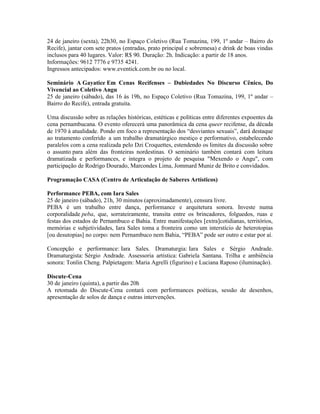 24 de janeiro (sexta), 22h30, no Espaço Coletivo (Rua Tomazina, 199, 1º andar – Bairro do
Recife), jantar com sete pratos (entradas, prato principal e sobremesa) e drink de boas vindas
inclusos para 40 lugares. Valor: R$ 90. Duração: 2h. Indicação: a partir de 18 anos.
Informações: 9612 7776 e 9735 4241.
Ingressos antecipados: www.eventick.com.br ou no local.
Seminário A Gayatice Em Cenas Recifenses – Dubiedades No Discurso Cênico, Do
Vivencial ao Coletivo Angu
25 de janeiro (sábado), das 16 às 19h, no Espaço Coletivo (Rua Tomazina, 199, 1º andar –
Bairro do Recife), entrada gratuita.
Uma discussão sobre as relações históricas, estéticas e políticas entre diferentes expoentes da
cena pernambucana. O evento oferecerá uma panorâmica da cena queer recifense, da década
de 1970 à atualidade. Pondo em foco a representação dos “desviantes sexuais”, dará destaque
ao tratamento conferido a um trabalho dramatúrgico mestiço e performativo, estabelecendo
paralelos com a cena realizada pelo Dzi Croquettes, estendendo os limites da discussão sobre
o assunto para além das fronteiras nordestinas. O seminário também contará com leitura
dramatizada e performances, e integra o projeto de pesquisa "Mexendo o Angu", com
participação de Rodrigo Dourado, Marcondes Lima, Jommard Muniz de Brito e convidados.
Programação CASA (Centro de Articulação de Saberes Artísticos)
Performance PEBA, com Iara Sales
25 de janeiro (sábado), 21h, 30 minutos (aproximadamente), censura livre.
PEBA é um trabalho entre dança, performance e arquitetura sonora. Investe numa
corporalidade peba, que, sorrateiramente, transita entre os brincadores, folguedos, ruas e
festas dos estados de Pernambuco e Bahia. Entre manifestações [extra]cotidianas, territórios,
memórias e subjetividades, Iara Sales toma a fronteira como um interstício de heterotopias
[ou desutopias] no corpo: nem Pernambuco nem Bahia, “PEBA” pode ser outro e estar por aí.
Concepção e performance: Iara Sales. Dramaturgia: Iara Sales e Sérgio Andrade.
Dramaturgista: Sérgio Andrade. Assessoria artística: Gabriela Santana. Trilha e ambiência
sonora: Tonlin Cheng. Palpietagem: Maria Agrelli (figurino) e Luciana Raposo (iluminação).
Discute-Cena
30 de janeiro (quinta), a partir das 20h
A retomada do Discute-Cena contará com performances poéticas, sessão de desenhos,
apresentação de solos de dança e outras intervenções.

 