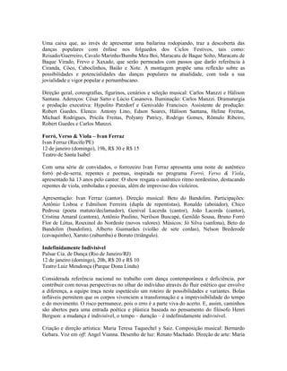 Uma caixa que, ao invés de apresentar uma bailarina rodopiando, traz a descoberta das
danças populares com ênfase nos folguedos dos Ciclos Festivos, tais como:
Reisado/Guerreiro, Cavalo Marinho/Bumba Meu Boi, Maracatu de Baque Solto, Maracatu de
Baque Virado, Frevo e Xaxado, que serão permeados com passos que darão referência à
Ciranda, Côco, Caboclinhos, Baião e Xote. A montagem propõe uma reflexão sobre as
possibilidades e potencialidades das danças populares na atualidade, com toda a sua
jovialidade e vigor popular e pernambucano.
Direção geral, coreografias, figurinos, cenários e seleção musical: Carlos Manzzi e Hálison
Santana. Adereços: César Satto e Lúcio Casanova. Iluminação: Carlos Manzzi. Dramaturgia
e produção executiva: Hypolito Patzdorf e Genivaldo Francisco. Assistente de produção:
Robert Guedes. Elenco: Antony Lino, Edson Soares, Hálison Santana, Heline Freitas,
Michael Rodrigues, Pricila Freitas, Polyany Patricy, Rodrigo Gomes, Rômulo Ribeiro,
Robert Guedes e Carlos Manzzi.
Forró, Verso & Viola – Ivan Ferraz
Ivan Ferraz (Recife/PE)
12 de janeiro (domingo), 19h, R$ 30 e R$ 15
Teatro de Santa Isabel
Com uma série de convidados, o forrozeiro Ivan Ferraz apresenta uma noite de autêntico
forró pé-de-serra, repentes e poemas, inspirada no programa Forró, Verso & Viola,
apresentado há 13 anos pelo cantor. O show resgata o autêntico ritmo nordestino, destacando
repentes de viola, emboladas e poesias, além do improviso dos violeiros.
Apresentação: Ivan Ferraz (cantor). Direção musical: Beto do Bandolim. Participações:
Antônio Lisboa e Edmilson Ferreira (dupla de repentistas), Ronaldo (aboiador), Chico
Pedrosa (poeta matuto/declamador), Genival Lacerda (cantor), João Lacerda (cantor),
Cristina Amaral (cantora), Antônio Paulino, Nerilson Buscapé, Genildo Sousa, Bruno Forró
Flor de Lótus, Rouxinol do Nordeste (novos valores). Músicos: Jó Silva (sanfona), Beto do
Bandolim (bandolim), Alberto Guimarães (violão de sete cordas), Nelson Brederode
(cavaquinho), Xaruto (zabumba) e Boruto (triângulo).
Indefinidamente Indivisível
Pulsar Cia. de Dança (Rio de Janeiro/RJ)
12 de janeiro (domingo), 20h, R$ 20 e R$ 10
Teatro Luiz Mendonça (Parque Dona Lindu)
Considerada referência nacional no trabalho com dança contemporânea e deficiência, por
contribuir com novas perspectivas no olhar do indivíduo através do fluir estético que envolve
a diferença, a equipe traça neste espetáculo um roteiro de possibilidades e variantes. Bolas
infláveis permitem que os corpos vivenciem a transformação e a imprevisibilidade do tempo
e do movimento. O risco permanece, pois o erro é a parte viva do acerto. E, assim, caminhos
são abertos para uma entrada poética e plástica baseada no pensamento do filósofo Henri
Bergson: a mudança é indivisível, o tempo – duração – é indefinidamente indivisível.
Criação e direção artística: Maria Teresa Taquechel y Saiz. Composição musical: Bernardo
Gebara. Voz em off: Angel Vianna. Desenho de luz: Renato Machado. Direção de arte: Maria

 