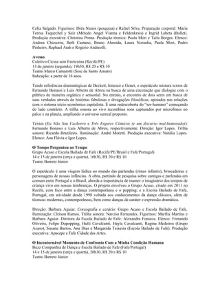 Célia Salgado. Figurinos: Dréa Nunes (pesquisa) e Rafael Silva. Preparação corporal: Maria
Teresa Taquechel y Saiz (Método Angel Vianna e Feldenkrais) e Ingrid Labeta (Ballet).
Produção executiva: Christina Penna. Produção técnica: Paula Mori e Taíla Borges. Elenco:
Andrea Chiesorin, Beth Caetano, Bruno Almeida, Laura Noranha, Paula Mori, Pedro
Pinheiro, Raphael Arah e Rogério Andreolli.
Avesso
Coletivo Cicuta sem Estricnina (Recife/PE)
13 de janeiro (segunda), 19h30, R$ 20 e R$ 10
Teatro Marco Camarotti (Sesc de Santo Amaro)
Indicação: a partir de 16 anos.
Tendo referências dramatúrgicas de Beckett, Ionesco e Genet, o espetáculo mistura textos de
Fernando Bonassi e Luís Alberto de Abreu na busca de uma encenação que dialogue com o
público de maneira orgânica e sensorial. No enredo, o encontro de dois seres em busca de
suas verdades através de histórias fabulosas e divagações filosóficas, apoiados nas relações
com o sistema sócio-econômico capitalista. É uma redescoberta do “ser-humano” começando
do lado contrário. A trilha sonora ao vivo recombina sons capturados por microfones no
palco e na plateia, ampliando o universo surreal proposto.
Textos (Eu Não Sou Cachorro e Três Esgares Cômicos (e um discurso mal-humorado)):
Fernando Bonassi e Luís Alberto de Abreu, respectivamente. Direção: Igor Lopes. Trilha
sonora: Ricardo Brazileiro. Iluminação: André Moretti. Produção executiva: Natália Lopes.
Elenco: Ana Flávia e Igor Lopes.
O Tempo Perguntou ao Tempo
Grupo Acaso e Escola Bailado de Fafe (Recife/PE/Brasil e Fafe/Portugal)
14 e 15 de janeiro (terça e quarta), 16h30, R$ 20 e R$ 10
Teatro Barreto Júnior
O espetáculo é uma viagem lúdica ao mundo das parlendas (rimas infantis), brincadeiras e
personagens de nossas infâncias. A obra, partindo de pesquisa sobre cantigas e parlendas em
comum entre Portugal e o Brasil, aborda a importância de manter o imaginário dos tempos de
criança vivo em nossas lembranças. O projeto envolveu o Grupo Acaso, criado em 2011 no
Recife, com foco entre a dança contemporânea e o popping; e a Escola Bailado de Fafe,
Portugal, em atividade desde 1998 voltada aos conhecimentos da dança clássica, além de
técnicas modernas, contemporâneas, bem como danças de caráter e expressão dramática.
Direção: Bárbara Aguiar. Coreografia e cenário: Grupo Acaso e Escola Bailado de Fafe.
Iluminação: Cleison Ramos. Trilha sonora: Narciso Fernandes. Figurinos: Marília Martins e
Bárbara Aguiar. Diretora da Escola Bailado de Fafe: Alexandra Fonseca. Elenco: Fernando
Oliveira, Felipe Dupopping, Hulli Cavalcanti, Hayla Cavalcanti, Regina Medeiros (Grupo
Acaso), Susana Barros, Ana Dias e Margarida Teixeira (Escola Bailado de Fafe). Produção
executiva: Apacepe e Fafe Cidade das Artes.
O Incontornável Momento de Confronto Com a Minha Condição Humana
Buzz Companhia de Dança e Escola Bailado de Fafe (Fafe/Portugal)
14 e 15 de janeiro (terça e quarta), 20h30, R$ 20 e R$ 10
Teatro Barreto Júnior

 