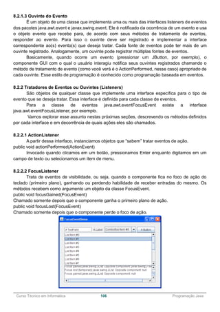 ______________________________________________________________________________________________
Curso Técnico em Informática 106 Programação Java
8.2.1.3 Ouvinte do Evento
É um objeto de uma classe que implementa uma ou mais das interfaces listeners de eventos
dos pacotes java.awt.event e javax.swing.event. Ele é notificado da ocorrência de um evento e usa
o objeto evento que recebe para, de acordo com seus métodos de tratamento de eventos,
responder ao evento. Para isso o ouvinte deve ser registrado e implementar a interface
correspondente ao(s) evento(s) que deseja tratar. Cada fonte de eventos pode ter mais de um
ouvinte registrado. Analogamente, um ouvinte pode registrar múltiplas fontes de eventos.
Basicamente, quando ocorre um evento (pressionar um JButton, por exemplo), o
componente GUI com o qual o usuário interagiu notifica seus ouvintes registrados chamando o
método de tratamento de evento (como você verá é o ActionPerformed, nesse caso) apropriado de
cada ouvinte. Esse estilo de programação é conhecido como programação baseada em eventos.
8.2.2 Tratadores de Eventos ou Ouvintes (Listeners)
São objetos de qualquer classe que implemente uma interface específica para o tipo de
evento que se deseja tratar. Essa interface é definida para cada classe de eventos.
Para a classe de eventos java.awt.eventFocusEvent existe a interface
java.awt.eventFocusListener, por exemplo.
Vamos explorar esse assunto nestas próximas seções, descrevendo os métodos definidos
por cada interface e em decorrência de quais ações eles são chamados.
8.2.2.1 ActionListener
A partir dessa interface, instanciamos objetos que “sabem” tratar eventos de ação.
public void actionPerformed(ActionEvent)
Invocado quando clicamos em um botão, pressionamos Enter enquanto digitamos em um
campo de texto ou selecionamos um item de menu.
8.2.2.2 FocusListener
Trata de eventos de visibilidade, ou seja, quando o componente fica no foco de ação do
teclado (primeiro plano), ganhando ou perdendo habilidade de receber entradas do mesmo. Os
métodos recebem como argumento um objeto da classe FocusEvent.
public void focusGained(FocusEvent)
Chamado somente depois que o componente ganha o primeiro plano de ação.
public void focusLost(FocusEvent)
Chamado somente depois que o componente perde o foco de ação.
 