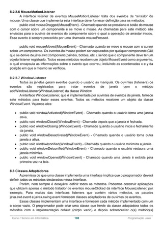 ______________________________________________________________________________________________
Curso Técnico em Informática 108 Programação Java
8.2.2.6 MouseMotionListener
A interface listener de eventos MouseMotionListener trata dos eventos de “arrasto” do
mouse. Uma classe que implementa esta interface deve fornecer definição para os métodos:
public void mouseDragged(MouseEvent) - Chamado quando se pressiona o botão do mouse
com o cursor sobre um componente e se move o mouse. As chamadas para este método são
enviadas para o ouvinte de eventos do componente sobre o qual a operação de arrastar iniciou.
Esse evento é sempre precedido por uma chamada mousePressed.
public void mouseMoved(MouseEvent) - Chamado quando se move o mouse com o cursor
sobre um componente. Os eventos do mouse podem ser capturados por qualquer componente GUI
que se derive de java.awt.Component (painéis, botões, etc.), sendo que o componente deve ter um
objeto listener registrado. Todos esses métodos recebem um objeto MouseEvent como argumento,
o qual encapsula as informações sobre o evento que ocorreu, incluindo as coordenadas x e y da
posição em que o mesmo se verificou.
8.2.2.7 WindowListener
Todas as janelas geram eventos quando o usuário as manipula. Os ouvintes (listeners) de
eventos são registrados para tratar eventos de janela com o método
addWindowListener(WindowListener) da classe Window.
A interface WindowListener, que é implementada por ouvintes de eventos de janela, fornece
sete métodos para tratar esses eventos, Todos os métodos recebem um objeto da classe
WindowEvent. Vejamos eles:
 public void windowActivated(WindowEvent) - Chamado quando o usuário torna uma janela
ativa.
 public void windowClosed(WindowEvent) - Chamado depois que a janela é fechada.
 public void windowClosing (WindowEvent) - Chamado quando o usuário inicia o fechamento
da janela.
 public void windowDesactivated(WindowEvent) - Chamado quando o usuário torna outra
janela a ativa.
 public void windowIconified(WindowEvent) - Chamado quando o usuário minimiza a janela.
 public void windowDeiconified(WindowEvent) - Chamado quando o usuário restaura uma
janela minimiza.
 public void windowOpened(WindowEvent) - Chamado quando uma janela é exibida pela
primeira vez na tela.
8.3 Classes Adaptadoras
A premissa de que uma classe implementa uma interface implica que o programador deverá
definir todos os métodos declarados nessa interface.
Porém, nem sempre é desejável definir todos os métodos. Podemos construir aplicações
que utilizem apenas o método tratador de eventos mouseClicked da interface MouseListener, por
exemplo. Para muitas das interfaces listeners que contém vários métodos, os pacotes
java.awt.event e javax.swing.event fornecem classes adaptadoras de ouvintes de eventos.
Essas classes implementam uma interface e fornecem cada método implementado com um
o corpo vazio. O programador pode criar uma classe que herde da classe adaptadora todos os
métodos com a implementação default (corpo vazio) e depois sobrescrever o(s) método(s)
 