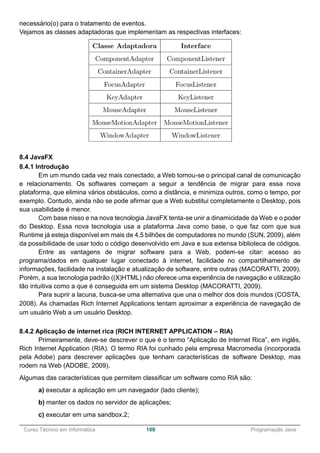 ______________________________________________________________________________________________
Curso Técnico em Informática 109 Programação Java
necessário(o) para o tratamento de eventos.
Vejamos as classes adaptadoras que implementam as respectivas interfaces:
8.4 JavaFX
8.4.1 Introdução
Em um mundo cada vez mais conectado, a Web tornou-se o principal canal de comunicação
e relacionamento. Os softwares começam a seguir a tendência de migrar para essa nova
plataforma, que elimina vários obstáculos, como a distância, e minimiza outros, como o tempo, por
exemplo. Contudo, ainda não se pode afirmar que a Web substitui completamente o Desktop, pois
sua usabilidade é menor.
Com base nisso e na nova tecnologia JavaFX tenta-se unir a dinamicidade da Web e o poder
do Desktop. Essa nova tecnologia usa a plataforma Java como base, o que faz com que sua
Runtime já esteja disponível em mais de 4,5 bilhões de computadores no mundo (SUN, 2009), além
da possibilidade de usar todo o código desenvolvido em Java e sua extensa biblioteca de códigos.
Entre as vantagens de migrar software para a Web, podem-se citar: acesso ao
programa/dados em qualquer lugar conectado à internet, facilidade no compartilhamento de
informações, facilidade na instalação e atualização de software, entre outras (MACORATTI, 2009).
Porém, a sua tecnologia padrão ((X)HTML) não oferece uma experiência de navegação e utilização
tão intuitiva como a que é conseguida em um sistema Desktop (MACORATTI, 2009).
Para suprir a lacuna, busca-se uma alternativa que una o melhor dos dois mundos (COSTA,
2008). As chamadas Rich Internet Applications tentam aproximar a experiência de navegação de
um usuário Web a um usuário Desktop.
8.4.2 Aplicação de internet rica (RICH INTERNET APPLICATION – RIA)
Primeiramente, deve-se descrever o que é o termo “Aplicação de Internet Rica”, em inglês,
Rich Internet Application (RIA). O termo RIA foi cunhado pela empresa Macromedia (incorporada
pela Adobe) para descrever aplicações que tenham características de software Desktop, mas
rodem na Web (ADOBE, 2009).
Algumas das características que permitem classificar um software como RIA são:
a) executar a aplicação em um navegador (lado cliente);
b) manter os dados no servidor de aplicações;
c) executar em uma sandbox.2;
 