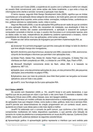 ______________________________________________________________________________________________
Curso Técnico em Informática 110 Programação Java
De acordo com Costa (2008), a experiência do usuário com o software é melhor em relação
ao usuário Web convencional, pois várias ações são feitas localmente, o que evita a troca de
informações entre cliente e servidor, tornando a aplicação mais rápida.
O termo riqueza, segundo Web Design Development India (2009), significa que as mídias
suportadas por uma aplicação dessa categoria são amplas e, de modo geral, para ser considerada
rica, a tecnologia deve suportar, entre outras mídias: animações, múltiplas fontes, conferência on-
line, gráficos vetoriais ou rasteirizados, áudio, vídeo e outros.
Segundo Macoratti (2009), o uso de aplicações RIA justifica-se em razão de que ao contrário
de uma aplicação Desktop, as RIAs não necessitam de instalação, sua atualização é feita no
servidor, novas versões são usadas automaticamente, a aplicação é acessível de qualquer
computador conectado à internet, ou seja, o usuário não fica preso a um computador apenas, pois
os dados estão na rede, independência de plataforma (sistema operacional e browser), menor
possibilidade de infecção de vírus nas aplicações, entre outras vantagens.
Podem-se citar vários exemplos de linguagens que permitem implementação RIA, as
principais são:
a) Javascript: foi a primeira linguagem que permitiu execução de código no lado do cliente e
que teve adoção maciça dos navegadores;
b) AJAX (Acrônimo para Asynchronous Javascript and XML) Javascript e XML assíncronos:
conjunto de tecnologias e técnicas que permitem criar aplicações ricas;
c) Adobe Flash, Adobe Flex, Adobe Air: Adobe Flash usa animações. O Adobe Flex cria
interfaces em flash compilando em XML, e o Adobe Air une HTML, Ajax, Flash e PDF;
d) Microsoft Silverlight: concorrente direto do flash, utiliza XML e é baseado na
plataforma .NET 3.0;
e) Applets Java: uma das primeiras aplicações do Java, um dos primeiros RIA, são pequenas
aplicações Java embutidas na página HTML;
f) Aplicativos Java: por meio do protocolo Java Web Start podem ser lançados via browser
aplicativos Java em todo o seu poder;
g) JavaFX: nova Tecnologia da Sun para aplicações RIA.
8.4.3 Sobre JAVAFX
De acordo com Doederlein (2009, p. 19), JavaFX Script é em parte declarativa, o que
significa que ela se preocupa em dizer o que fazer e não como fazer. É orientada a objetos, roda
na Máquina Virtual Java (JVM), utiliza Classes Java, tem tipagem estática.
JavaFX fornece um modelo unificado de desenvolvimento e implantação para a construção
de aplicações ricas que integram mídias, como áudio e vídeo, gráficos, texto rico e serviços Web.
JavaFX permite aos desenvolvedores de criação programarem em um contexto visual, assim,
ajudando-os a trazer suas ideias para a vida mais rápido e melhor.
JavaFX foi elaborado com o conceito de perfil comum, que conforme a Sun (2010), são
componentes reutilizáveis em todos dispositivos suportados, o que permite uma redução do
tamanho do núcleo da plataforma e consequentemente um reuso de APIs internas. Conforme Chen
(2008), nesse perfil, podemos destacar as seguintes características:
a) Apresentação gráfica: A apresentação gráfica representa a interface que será exibida pela
 