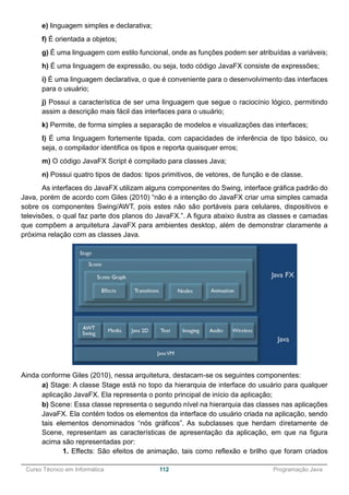 ______________________________________________________________________________________________
Curso Técnico em Informática 112 Programação Java
e) linguagem simples e declarativa;
f) É orientada a objetos;
g) É uma linguagem com estilo funcional, onde as funções podem ser atribuídas a variáveis;
h) É uma linguagem de expressão, ou seja, todo código JavaFX consiste de expressões;
i) É uma linguagem declarativa, o que é conveniente para o desenvolvimento das interfaces
para o usuário;
j) Possui a característica de ser uma linguagem que segue o raciocínio lógico, permitindo
assim a descrição mais fácil das interfaces para o usuário;
k) Permite, de forma simples a separação de modelos e visualizações das interfaces;
l) É uma linguagem fortemente tipada, com capacidades de inferência de tipo básico, ou
seja, o compilador identifica os tipos e reporta quaisquer erros;
m) O código JavaFX Script é compilado para classes Java;
n) Possui quatro tipos de dados: tipos primitivos, de vetores, de função e de classe.
As interfaces do JavaFX utilizam alguns componentes do Swing, interface gráfica padrão do
Java, porém de acordo com Giles (2010) “não é a intenção do JavaFX criar uma simples camada
sobre os componentes Swing/AWT, pois estes não são portáveis para celulares, dispositivos e
televisões, o qual faz parte dos planos do JavaFX.”. A figura abaixo ilustra as classes e camadas
que compõem a arquitetura JavaFX para ambientes desktop, além de demonstrar claramente a
próxima relação com as classes Java.
Ainda conforme Giles (2010), nessa arquitetura, destacam-se os seguintes componentes:
a) Stage: A classe Stage está no topo da hierarquia de interface do usuário para qualquer
aplicação JavaFX. Ela representa o ponto principal de início da aplicação;
b) Scene: Essa classe representa o segundo nível na hierarquia das classes nas aplicações
JavaFX. Ela contém todos os elementos da interface do usuário criada na aplicação, sendo
tais elementos denominados “nós gráficos”. As subclasses que herdam diretamente de
Scene, representam as características de apresentação da aplicação, em que na figura
acima são representadas por:
1. Effects: São efeitos de animação, tais como reflexão e brilho que foram criados
 