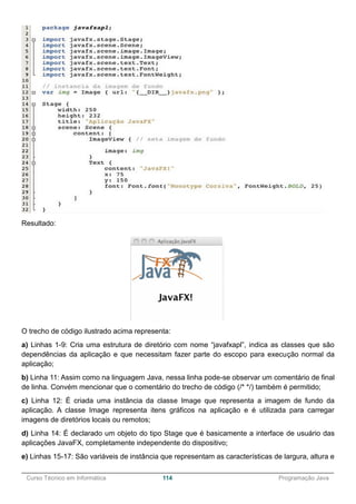______________________________________________________________________________________________
Curso Técnico em Informática 114 Programação Java
Resultado:
O trecho de código ilustrado acima representa:
a) Linhas 1-9: Cria uma estrutura de diretório com nome “javafxapl”, indica as classes que são
dependências da aplicação e que necessitam fazer parte do escopo para execução normal da
aplicação;
b) Linha 11: Assim como na linguagem Java, nessa linha pode-se observar um comentário de final
de linha. Convém mencionar que o comentário do trecho de código (/* */) também é permitido;
c) Linha 12: É criada uma instância da classe Image que representa a imagem de fundo da
aplicação. A classe Image representa itens gráficos na aplicação e é utilizada para carregar
imagens de diretórios locais ou remotos;
d) Linha 14: É declarado um objeto do tipo Stage que é basicamente a interface de usuário das
aplicações JavaFX, completamente independente do dispositivo;
e) Linhas 15-17: São variáveis de instância que representam as características de largura, altura e
 