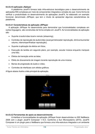 ______________________________________________________________________________________________
Curso Técnico em Informática 118 Programação Java
8.4.5.4 A aplicação JXplayer
A plataforma JavaFX fornece toda infra-estrutura tecnológica para o desenvolvimento de
aplicações RIA complexas por meio de componentes integrados e simples de usar. Como forma de
verificar a produtividade no desenvolvimento de aplicações JavaFX, foi elaborado um exemplo
funcional, denominado JXPlayer, que tem o intuito de apresentar algumas características da
plataforma.
8.4.5.4.1 Características da aplicação JXPlayer
A aplicação JXPlayer foi desenvolvida para demonstrar que funcionalidades complexas em
outras linguagens, são construídas de forma simples em JavaFX. As funcionalidades da aplicação
são:
 Suporte à áudio/vídeo local e remoto (streaming);
 Controles de reprodução de áudio/vídeo (avançar/retroceder reprodução, diminuir/aumentar
volume, interromper/finalizar reprodução);
 Suporte à aplicação de efeitos em fotos;
 Execução de tarefas em segundo plano, por exemplo, escutar música enquanto manipulo
uma foto;
 Efeitos de transição entre as telas;
 Efeito de ofuscamento de imagem durante reprodução de uma música;
 Barras de progressão de áudio e vídeo;
 Controles de interfaces com efeitos gráficos.
A figura abaixo ilustra a tela principal da aplicação.
8.4.5.4.2 Ferramentas de apoio ao desenvolvimento
A interface e funcionalidades da aplicação JXPlayer foram desenvolvidas no IDE NetBeans
2008 com o plugin JavaFX Composer 1.10.3. Conforme a Sun Microsystems (2010), JavaFX
Composer é um plugin para o NetBeans que fornece uma infra-estrutura integrada e um ambiente
 