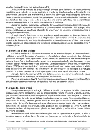 ______________________________________________________________________________________________
Curso Técnico em Informática 119 Programação Java
visual no desenvolvimento das aplicações JavaFX.
A utilização de técnicas de drag-and-drop5 providas pelo ambiente de desenvolvimento
possibilitou uma redução no tempo dedicado a criação da interface gráfica e formatação dos
componentes visuais em tela. Internamente, o plugin gera os códigos necessários para apresentar
os componentes e restringe as alterações apenas para o modo visual no NetBeans. Com isso, as
características dos componentes terão o comportamento e forma definidos pelas funcionalidades
implementadas no plugin, o que muitas das vezes não é suficiente.
Apesar de auxiliar e automatizar a utilização de vários componentes no desenvolvimento do
JXPlayer, o plugin apresentou instabilidade e comportamentos incoerentes. Por exemplo, uma
simples modificação de aparência (alteração de uma Fonte) de um menu impossibilitou toda a
aplicação de ser executada.
O plugin JavaFX Composer fornece uma forma visual e amigável no desenvolvimento de
aplicações JavaFX, que agiliza a criação e integração dos componentes visuais do JavaFX na tela
da aplicação. No entanto, sua instabilidade e rigidez no gerenciamento do código fonte, podem
impedir que ele seja adotado como uma ferramenta principal na elaboração de aplicações JavaFX
mais complexas.
8.4.6 Interface e efeitos gráficos
Conforme mencionado na subseção anterior, as ferramentas de apoio ao desenvolvimento
NetBeans e JavaFX Composer ofereceram a infra-estrutura básica na criação das interfaces
gráficas da aplicação. Como a plataforma JavaFX provê APIs específicas e bem estruturadas para
efeitos e transições, a implementação desses recursos na aplicação foi simples e com poucas
linhas de código. A simplicidade do uso foi devido à utilização da palavra chave bind, que conforme
Weaver (2010) é um arranjo dinâmico que normalmente está associado a uma variável e reflete
suas atualizações. Um exemplo da versatilidade do bind utilizado na aplicação é a redução
dinâmica do brilho e contraste de uma imagem quando uma música está sendo reproduzida.
A criação de interfaces em JavaFX é feita de forma simples e declarativa, portanto não houve
grandes obstáculos na elaboração da parte gráfica da aplicação.
Porém, a utilização do JavaFX Composer restringiu a modelagem dos componentes gráficos
e inviabilizou o desenvolvimento de um aplicativo mais rico em detalhes visuais.
8.4.7 Suporte a áudio e vídeo
Uma parte do escopo da aplicação JXPlayer é permitir que arquivos de mídia possam ser
executados de forma transparente, seja de origem local ou remota (Internet). O JavaFX permitiu
que essas funcionalidades fossem incorporadas a aplicação de forma trivial e rápida, por meio de
sua API de mídia. Contudo, para o diálogo de seleção de arquivos locais, foi necessário utilizar um
componente do Swing, interface gráfica nativa do Java, pois não existe a funcionalidade como
recurso nativo do JavaFX. Isso demonstra que alguns componentes essenciais, por exemplo um
componente de seleção de arquivos, ainda precisam ser incorporados ao JavaFX, além de
demonstrar também a integração com a plataforma Java, pois foi possível utilizar classes nativas
do Java na aplicação.
As classes do JavaFX abstraem toda complexidade na reprodução de arquivos de mídia e
oferecem suporte a vários tipos de arquivos. Incorporar na aplicação a funcionalidade de
5
Conforme a Adobe (2010), drag and drop é a ação de “arrastar e soltar” determinado conteúdo em outro destino.
 