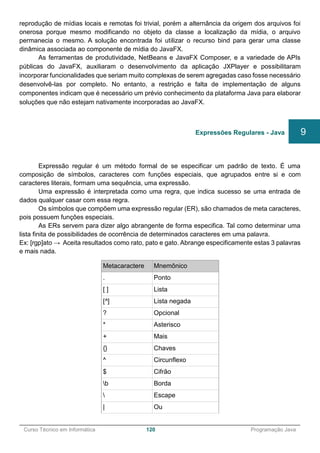 ______________________________________________________________________________________________
Curso Técnico em Informática 120 Programação Java
reprodução de mídias locais e remotas foi trivial, porém a alternância da origem dos arquivos foi
onerosa porque mesmo modificando no objeto da classe a localização da mídia, o arquivo
permanecia o mesmo. A solução encontrada foi utilizar o recurso bind para gerar uma classe
dinâmica associada ao componente de mídia do JavaFX.
As ferramentas de produtividade, NetBeans e JavaFX Composer, e a variedade de APIs
públicas do JavaFX, auxiliaram o desenvolvimento da aplicação JXPlayer e possibilitaram
incorporar funcionalidades que seriam muito complexas de serem agregadas caso fosse necessário
desenvolvê-las por completo. No entanto, a restrição e falta de implementação de alguns
componentes indicam que é necessário um prévio conhecimento da plataforma Java para elaborar
soluções que não estejam nativamente incorporadas ao JavaFX.
Expressão regular é um método formal de se especificar um padrão de texto. É uma
composição de símbolos, caracteres com funções especiais, que agrupados entre si e com
caracteres literais, formam uma sequência, uma expressão.
Uma expressão é interpretada como uma regra, que indica sucesso se uma entrada de
dados qualquer casar com essa regra.
Os símbolos que compõem uma expressão regular (ER), são chamados de meta caracteres,
pois possuem funções especiais.
As ERs servem para dizer algo abrangente de forma especifica. Tal como determinar uma
lista finita de possibilidades de ocorrência de determinados caracteres em uma palavra.
Ex: [rgp]ato → Aceita resultados como rato, pato e gato. Abrange especificamente estas 3 palavras
e mais nada.
Metacaractere Mnemônico
. Ponto
[ ] Lista
[^] Lista negada
? Opcional
* Asterisco
+ Mais
{} Chaves
^ Circunflexo
$ Cifrão
b Borda
 Escape
| Ou
Expressões Regulares - Java 9
 