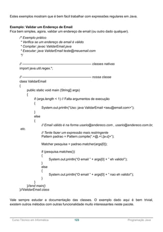 ______________________________________________________________________________________________
Curso Técnico em Informática 123 Programação Java
Estes exemplos mostram que é bem fácil trabalhar com expressões regulares em Java.
Exemplo: Validar um Endereço de Email
Fica bem simples, agora, validar um endereço de email (ou outro dado qualquer).
/* Exemplo prático
* Verifica se um endereço de email é válido
* Compilar: javac ValidarEmail.java
* Executar: java ValidarEmail teste@meuemail.com
*/
// ————————————————————— classes nativas
import java.util.regex.*;
// ————————————————————— nossa classe
class ValidarEmail
{
public static void main (String[] args)
{
if (args.length < 1) // Falta argumentos de execução
{
System.out.println(“Uso: java ValidarEmail <seu@email.com>”);
}
else
{
// Email válido é na forma usario@endereco.com , usario@endereco.com.br,
etc.
// Tente fazer um expressão mais restringente
Pattern padrao = Pattern.compile(“.+@.+.[a-z]+”);
Matcher pesquisa = padrao.matcher(args[0]);
if (pesquisa.matches())
{
System.out.println(“O email ” + args[0] + ” eh valido!”);
}
else
{
System.out.println(“O email ” + args[0] + ” nao eh valido!”);
}
}
}//end main()
}//ValidarEmail.class
Vale sempre estudar a documentação das classes. O exemplo dado aqui é bem trivial,
existem outros métodos com outras funcionalidade muito interessantes neste pacote.
 