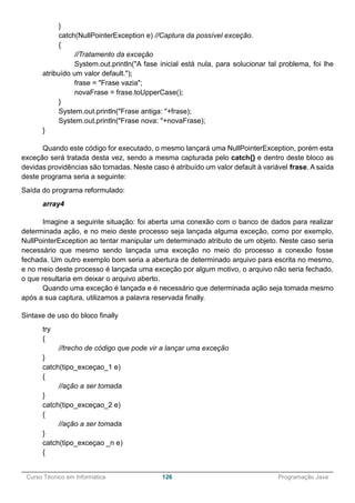 ______________________________________________________________________________________________
Curso Técnico em Informática 126 Programação Java
}
catch(NullPointerException e) //Captura da possível exceção.
{
//Tratamento da exceção
System.out.println("A fase inicial está nula, para solucionar tal problema, foi lhe
atribuído um valor default.");
frase = "Frase vazia";
novaFrase = frase.toUpperCase();
}
System.out.println("Frase antiga: "+frase);
System.out.println("Frase nova: "+novaFrase);
}
Quando este código for executado, o mesmo lançará uma NullPointerException, porém esta
exceção será tratada desta vez, sendo a mesma capturada pelo catch{} e dentro deste bloco as
devidas providências são tomadas. Neste caso é atribuído um valor default à variável frase. A saída
deste programa seria a seguinte:
Saída do programa reformulado:
array4
Imagine a seguinte situação: foi aberta uma conexão com o banco de dados para realizar
determinada ação, e no meio deste processo seja lançada alguma exceção, como por exemplo,
NullPointerException ao tentar manipular um determinado atributo de um objeto. Neste caso seria
necessário que mesmo sendo lançada uma exceção no meio do processo a conexão fosse
fechada. Um outro exemplo bom seria a abertura de determinado arquivo para escrita no mesmo,
e no meio deste processo é lançada uma exceção por algum motivo, o arquivo não seria fechado,
o que resultaria em deixar o arquivo aberto.
Quando uma exceção é lançada e é necessário que determinada ação seja tomada mesmo
após a sua captura, utilizamos a palavra reservada finally.
Sintaxe de uso do bloco finally
try
{
//trecho de código que pode vir a lançar uma exceção
}
catch(tipo_exceçao_1 e)
{
//ação a ser tomada
}
catch(tipo_exceçao_2 e)
{
//ação a ser tomada
}
catch(tipo_exceçao _n e)
{
 