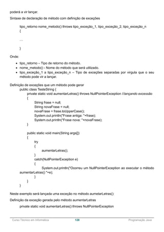______________________________________________________________________________________________
Curso Técnico em Informática 128 Programação Java
poderá a vir lançar.
Sintaxe de declaração de método com definição de exceções
tipo_retorno nome_metodo() throws tipo_exceção_1, tipo_exceção_2, tipo_exceção_n
{
…
}
Onde:
 tipo_retorno – Tipo de retorno do método.
 nome_metodo() - Nome do método que será utilizado.
 tipo_exceção_1 a tipo_exceção_n – Tipo de exceções separadas por virgula que o seu
método pode vir a lançar.
Definição de exceções que um método pode gerar
public class TesteString {
private static void aumentarLetras() throws NullPointerException //lançando excessão
{
String frase = null;
String novaFrase = null;
novaFrase = frase.toUpperCase();
System.out.println("Frase antiga: "+frase);
System.out.println("Frase nova: "+novaFrase);
}
public static void main(String args[])
{
try
{
aumentarLetras();
}
catch(NullPointerException e)
{
System.out.println("Ocorreu um NullPointerException ao executar o método
aumentarLetras() "+e);
}
}
}
Neste exemplo será lançada uma exceção no método aumetarLetras():
Definição da exceção gerada pelo método aumentarLetras
private static void aumentarLetras() throws NullPointerException
 