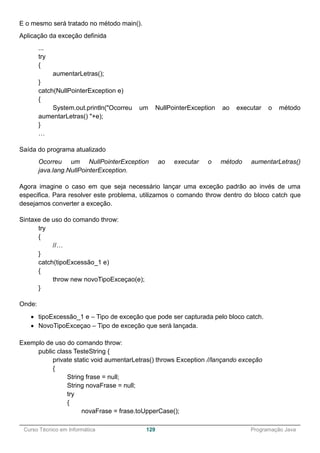 ______________________________________________________________________________________________
Curso Técnico em Informática 129 Programação Java
E o mesmo será tratado no método main().
Aplicação da exceção definida
...
try
{
aumentarLetras();
}
catch(NullPointerException e)
{
System.out.println("Ocorreu um NullPointerException ao executar o método
aumentarLetras() "+e);
}
…
Saída do programa atualizado
Ocorreu um NullPointerException ao executar o método aumentarLetras()
java.lang.NullPointerException.
Agora imagine o caso em que seja necessário lançar uma exceção padrão ao invés de uma
especifica. Para resolver este problema, utilizamos o comando throw dentro do bloco catch que
desejamos converter a exceção.
Sintaxe de uso do comando throw:
try
{
//…
}
catch(tipoExcessão_1 e)
{
throw new novoTipoExceçao(e);
}
Onde:
 tipoExcessão_1 e – Tipo de exceção que pode ser capturada pelo bloco catch.
 NovoTipoExceçao – Tipo de exceção que será lançada.
Exemplo de uso do comando throw:
public class TesteString {
private static void aumentarLetras() throws Exception //lançando exceção
{
String frase = null;
String novaFrase = null;
try
{
novaFrase = frase.toUpperCase();
 