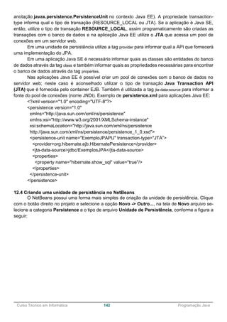 ______________________________________________________________________________________________
Curso Técnico em Informática 142 Programação Java
anotação javax.persistence.PersistenceUnit no contexto Java EE). A propriedade transaction-
type informa qual o tipo de transação (RESOURCE_LOCAL ou JTA). Se a aplicação é Java SE,
então, utilize o tipo de transação RESOURCE_LOCAL, assim programaticamente são criadas as
transações com o banco de dados e na aplicação Java EE utilize o JTA que acessa um pool de
conexões em um servidor web.
Em uma unidade de persistência utilize a tag provider para informar qual a API que fornecerá
uma implementação do JPA.
Em uma aplicação Java SE é necessário informar quais as classes são entidades do banco
de dados através da tag class e também informar quais as propriedades necessárias para encontrar
o banco de dados através da tag properties.
Nas aplicações Java EE é possível criar um pool de conexões com o banco de dados no
servidor web; neste caso é aconselhado utilizar o tipo de transação Java Transaction API
(JTA) que é fornecida pelo container EJB. Também é utilizada a tag jta-data-source para informar a
fonte do pool de conexões (nome JNDI). Exemplo de persistence.xml para aplicações Java EE:
<?xml version="1.0" encoding="UTF-8"?>
<persistence version="1.0"
xmlns="http://java.sun.com/xml/ns/persistence"
xmlns:xsi="http://www.w3.org/2001/XMLSchema-instance"
xsi:schemaLocation="http://java.sun.com/xml/ns/persistence
http://java.sun.com/xml/ns/persistence/persistence_1_0.xsd">
<persistence-unit name="ExemploJPAPU" transaction-type="JTA">
<provider>org.hibernate.ejb.HibernatePersistence</provider>
<jta-data-source>jdbc/ExemplosJPA</jta-data-source>
<properties>
<property name="hibernate.show_sql" value="true"/>
</properties>
</persistence-unit>
</persistence>
12.4 Criando uma unidade de persistência no NetBeans
O NetBeans possui uma forma mais simples de criação da unidade de persistência. Clique
com o botão direito no projeto e selecione a opção Novo -> Outro..., na tela de Novo arquivo se-
lecione a categoria Persistence e o tipo de arquivo Unidade de Persistência, conforme a figura a
seguir:
 
