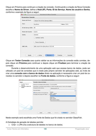 ______________________________________________________________________________________________
Curso Técnico em Informática 145 Programação Java
Clique em Próximo para continuar a criação da conexão. Continuando a criação da Nova Conexão
escolha o Nome do Driver, defina o Host (IP), Porta, ID do Serviço, Nome do usuário e Senha,
conforme o exemplo da figura a seguir:
Clique em Testar Conexão caso queira validar se as informações da conexão estão corretas, de-
pois clique em Próximo para continuar e depois clique em Finalizar para terminar a criação da
conexão.
Durante o desenvolvimento de uma aplicação web que acessa banco de dados, pode ser
utilizado um pool de conexões que é criado pelo próprio servidor de aplicações web, ao invés de
criar uma conexão com o banco de dados direto na aplicação é necessário criar um pool de co-
nexões no servidor e depois escolher na Fonte de dados, conforme a figura a seguir:
Neste exemplo será escolhida uma Fonte de Dados que foi criada no servidor GlassFish.
A Estratégia de geração de tabelas permite:
 Criar - o JPA cria a estrutura de tabelas no banco de dados;
 