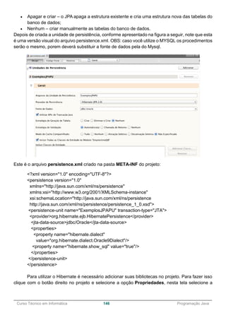 ______________________________________________________________________________________________
Curso Técnico em Informática 146 Programação Java
 Apagar e criar – o JPA apaga a estrutura existente e cria uma estrutura nova das tabelas do
banco de dados;
 Nenhum – criar manualmente as tabelas do banco de dados.
Depois de criada a unidade de persistência, conforme apresentado na figura a seguir, note que esta
é uma versão visual do arquivo persistence.xml. OBS: caso você utilize o MYSQL os procedimentos
serão o mesmo, porem deverá substituir a fonte de dados pela do Mysql.
Este é o arquivo persistence.xml criado na pasta META-INF do projeto:
<?xml version="1.0" encoding="UTF-8"?>
<persistence version="1.0"
xmlns="http://java.sun.com/xml/ns/persistence"
xmlns:xsi="http://www.w3.org/2001/XMLSchema-instance"
xsi:schemaLocation="http://java.sun.com/xml/ns/persistence
http://java.sun.com/xml/ns/persistence/persistence_1_0.xsd">
<persistence-unit name="ExemplosJPAPU" transaction-type="JTA">
<provider>org.hibernate.ejb.HibernatePersistence</provider>
<jta-data-source>jdbc/Oracle</jta-data-source>
<properties>
<property name="hibernate.dialect"
value="org.hibernate.dialect.Oracle9Dialect"/>
<property name="hibernate.show_sql" value="true"/>
</properties>
</persistence-unit>
</persistence>
Para utilizar o Hibernate é necessário adicionar suas bibliotecas no projeto. Para fazer isso
clique com o botão direito no projeto e selecione a opção Propriedades, nesta tela selecione a
 