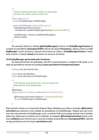 ______________________________________________________________________________________________
Curso Técnico em Informática 148 Programação Java
/**
* Classe utilizada para fazer realizar as operações
* de banco de dados sobre a entity Livro.
*/
public class DAO {
private EntityManager entityManager;
public EntityManager getEntityManager() {
EntityManagerFactory factory =
Persistence.createEntityManagerFactory("ExemplosJPAPU");
entityManager = factory.createEntityManager();
factory.close();
}
}
No exemplo dentro do método getEntityManager() criamos um EntityManagerFactory da
unidade de persistência ExemplosJPAPU através da classe Persistence, depois criamos um En-
tityManager a partir da factory. Quando terminamos de utilizar a EntityManagerFactory é impor-
tante chamar o método close() para liberar os recursos da factory.
12.6 EntityManager gerenciado pelo Container
No desenvolvimento de aplicações Java EE é possível deixar o contêiner EJB injetar a uni-
dade de persistência através da anotação javax.persistence.PersistenceContext.
package pbc.jpa.exemplo.ejb;
import javax.ejb.Stateless;
import javax.persistence.EntityManager;
/**
* EJB utilizado para demonstrar o uso da injeção de
* dependência do EntityManager.
*/
@Stateless
public class ExemploBean implements ExemploRemote {
@PersistenceContext(unitName = "ExercicioJPA1PU")
private EntityManager entityManager;
}
Este exemplo mostra um componente Session Bean Stateless que utiliza a anotação @Persisten-
ceContext para adicionar uma unidade de persistência no EntityManager. Repare que não é pre-
ciso criar manualmente a EntityManager, pois o container EJB se encarrega de fazer isso e também
atribui seu objeto para a variável com a anotação. A anotação @PersistenceContext possui o atri-
buto unitName para informar que o nome da unidade de persistência é ExemplosJPAPU, definido
na tag persistence-unit do arquivo persistence.xml.
 