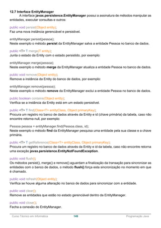______________________________________________________________________________________________
Curso Técnico em Informática 149 Programação Java
12.7 Interface EntityManager
A interface javax.persistence.EntityManager possui a assinatura de métodos manipular as
entidades, executar consultas e outros:
public void persist(Object entity);
Faz uma nova instância gerenciável e persistivel.
entityManager.persist(pessoa);
Neste exemplo o método persist da EntityManager salva a entidade Pessoa no banco de dados.
public <T> T merge(T entity);
Junta o estado da Entity com o estado persistido, por exemplo:
entityManager.merge(pessoa);
Neste exemplo o método merge da EntityManager atualiza a entidade Pessoa no banco de dados.
public void remove(Object entity);
Remove a instância da Entity do banco de dados, por exemplo:
entityManager.remove(pessoa);
Neste exemplo o método remove da EntityManager exclui a entidade Pessoa no banco de dados.
public boolean contains(Object entity);
Verifica se a instância da Entity está em um estado persistível.
public <T> T find(Class<T> entityClass, Object primaryKey);
Procura um registro no banco de dados através da Entity e id (chave primária) da tabela, caso não
encontre retorna null, por exemplo:
Pessoa pessoa = entityManager.find(Pessoa.class, id);
Neste exemplo o método find da EntityManager pesquisa uma entidade pela sua classe e a chave
primária.
public <T> T getReference(Class<T> entityClass, Object primaryKey);
Procura um registro no banco de dados através da Entity e id da tabela, caso não encontre retorna
uma exceção javax.persistence.EntityNotFoundException.
public void flush();
Os métodos persist(), merge() e remove() aguardam a finalização da transação para sincronizar as
entidades com o banco de dados, o método flush() força esta sincronização no momento em que
é chamado.
public void refresh(Object entity);
Verifica se houve alguma alteração no banco de dados para sincronizar com a entidade.
public void clear();
Remove as entidades que estão no estado gerenciável dentro da EntityManager.
public void close();
Fecha a conexão do EntityManager.
 