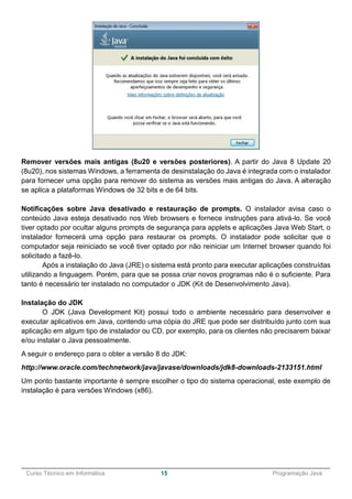 ______________________________________________________________________________________________
Curso Técnico em Informática 15 Programação Java
Remover versões mais antigas (8u20 e versões posteriores). A partir do Java 8 Update 20
(8u20), nos sistemas Windows, a ferramenta de desinstalação do Java é integrada com o instalador
para fornecer uma opção para remover do sistema as versões mais antigas do Java. A alteração
se aplica a plataformas Windows de 32 bits e de 64 bits.
Notificações sobre Java desativado e restauração de prompts. O instalador avisa caso o
conteúdo Java esteja desativado nos Web browsers e fornece instruções para ativá-lo. Se você
tiver optado por ocultar alguns prompts de segurança para applets e aplicações Java Web Start, o
instalador fornecerá uma opção para restaurar os prompts. O instalador pode solicitar que o
computador seja reiniciado se você tiver optado por não reiniciar um Internet browser quando foi
solicitado a fazê-lo.
Após a instalação do Java (JRE) o sistema está pronto para executar aplicações construídas
utilizando a linguagem. Porém, para que se possa criar novos programas não é o suficiente. Para
tanto é necessário ter instalado no computador o JDK (Kit de Desenvolvimento Java).
Instalação do JDK
O JDK (Java Development Kit) possui todo o ambiente necessário para desenvolver e
executar aplicativos em Java, contendo uma cópia do JRE que pode ser distribuído junto com sua
aplicação em algum tipo de instalador ou CD, por exemplo, para os clientes não precisarem baixar
e/ou instalar o Java pessoalmente.
A seguir o endereço para o obter a versão 8 do JDK:
http://www.oracle.com/technetwork/java/javase/downloads/jdk8-downloads-2133151.html
Um ponto bastante importante é sempre escolher o tipo do sistema operacional, este exemplo de
instalação é para versões Windows (x86).
 