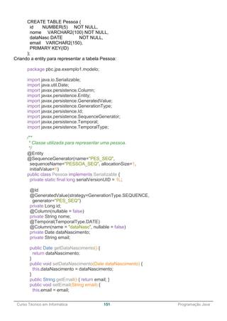 ______________________________________________________________________________________________
Curso Técnico em Informática 151 Programação Java
CREATE TABLE Pessoa (
id NUMBER(5) NOT NULL,
nome VARCHAR2(100) NOT NULL,
dataNasc DATE NOT NULL,
email VARCHAR2(150),
PRIMARY KEY(ID)
);
Criando a entity para representar a tabela Pessoa:
package pbc.jpa.exemplo1.modelo;
import java.io.Serializable;
import java.util.Date;
import javax.persistence.Column;
import javax.persistence.Entity;
import javax.persistence.GeneratedValue;
import javax.persistence.GenerationType;
import javax.persistence.Id;
import javax.persistence.SequenceGenerator;
import javax.persistence.Temporal;
import javax.persistence.TemporalType;
/**
* Classe utilizada para representar uma pessoa.
*/
@Entity
@SequenceGenerator(name="PES_SEQ",
sequenceName="PESSOA_SEQ", allocationSize=1,
initialValue=1)
public class Pessoa implements Serializable {
private static final long serialVersionUID = 1L;
@Id
@GeneratedValue(strategy=GenerationType.SEQUENCE,
generator="PES_SEQ")
private Long id;
@Column(nullable = false)
private String nome;
@Temporal(TemporalType.DATE)
@Column(name = "dataNasc", nullable = false)
private Date dataNascimento;
private String email;
public Date getDataNascimento() {
return dataNascimento;
}
public void setDataNascimento(Date dataNascimento) {
this.dataNascimento = dataNascimento;
}
public String getEmail() { return email; }
public void setEmail(String email) {
this.email = email;
 
