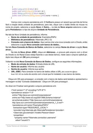 ______________________________________________________________________________________________
Curso Técnico em Informática 152 Programação Java
}
public Long getId() { return id; }
public void setId(Long id) { this.id = id; }
public String getNome() { return nome; }
public void setNome(String nome) { this.nome = nome; }
}
Vamos criar o arquivo persistence.xml. O NetBeans possui um wizard que permite de forma
fácil a criação desta unidade de persistência, para isto, clique com o botão direito do mouse no
nome do projeto, selecione a opção Novo -> Outro..., na tela de Novo arquivo selecione a cate-
goria Persistence e o tipo de arquivo Unidade de Persistência.
Na tela de Novo Unidade de persistência, informe:
 Nome da unidade de persistência: ExemplosJPAPU
 Biblioteca de persistência: Hibernate JPA (1.0)
 Conexão com o banco de dados: Aqui vamos criar uma nova conexão com o Oracle, então
selecione a opção Nova conexão com banco de dados...
Na tela Nova Conexão do Banco de Dados, selecione no campo Nome do driver a opção Novo
driver...
Na tela de Novo driver JDBC, clique em Adicionar... e procure pelo arquivo com o driver
do Oracle ou do Mysql (Caso esteja fazendo o uso desse banco), neste caso o arquivo ojdbc6.jar.
Após isso clique em OK para prosseguir.
Voltando na tela Nova Conexão do Banco de Dados, configure as seguintes informações:
 Modo de entrada de dados: Entrada direta de URL
 Nome do usuário: Informe seu usuário
 Senha do usuário: Informe sua senha
 URL JDBC: Para conectar no banco de dados utilize a URL jdbc:oracle:thin:@loca-
lhost:1521:XE ou outra de acordo com o local que foi instalado o seu banco de dados.
Clique em OK para prosseguir, a conexão com o banco de dados será testada e apresentará a
mensagem na tela “Conexão estabelecida”. Clique em OK para prosseguir.
Ao clicar em Finalizar será gerado o arquivo persistence.xml.
<?xml version="1.0" encoding="UTF-8"?>
<persistence version="1.0"
xmlns="http://java.sun.com/xml/ns/persistence"
xmlns:xsi="http://www.w3.org/2001/XMLSchema-instance"
xsi:schemaLocation="http://java.sun.com/xml/ns/persistence
http://java.sun.com/xml/ns/persistence/persistence_1_0.xsd">
<persistence-unit name="ExemplosJPAPU"
transaction-type="RESOURCE_LOCAL">
<provider>org.hibernate.ejb.HibernatePersistence</provider>
<class>pbc.jpa.exemplo1.modelo.Pessoa</class>
<properties>
<property name="hibernate.connection.username"
value="usuario"/>
 
