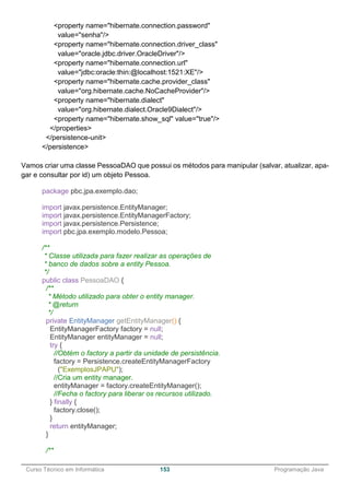 ______________________________________________________________________________________________
Curso Técnico em Informática 153 Programação Java
<property name="hibernate.connection.password"
value="senha"/>
<property name="hibernate.connection.driver_class"
value="oracle.jdbc.driver.OracleDriver"/>
<property name="hibernate.connection.url"
value="jdbc:oracle:thin:@localhost:1521:XE"/>
<property name="hibernate.cache.provider_class"
value="org.hibernate.cache.NoCacheProvider"/>
<property name="hibernate.dialect"
value="org.hibernate.dialect.Oracle9Dialect"/>
<property name="hibernate.show_sql" value="true"/>
</properties>
</persistence-unit>
</persistence>
Vamos criar uma classe PessoaDAO que possui os métodos para manipular (salvar, atualizar, apa-
gar e consultar por id) um objeto Pessoa.
package pbc.jpa.exemplo.dao;
import javax.persistence.EntityManager;
import javax.persistence.EntityManagerFactory;
import javax.persistence.Persistence;
import pbc.jpa.exemplo.modelo.Pessoa;
/**
* Classe utilizada para fazer realizar as operações de
* banco de dados sobre a entity Pessoa.
*/
public class PessoaDAO {
/**
* Método utilizado para obter o entity manager.
* @return
*/
private EntityManager getEntityManager() {
EntityManagerFactory factory = null;
EntityManager entityManager = null;
try {
//Obtém o factory a partir da unidade de persistência.
factory = Persistence.createEntityManagerFactory
("ExemplosJPAPU");
//Cria um entity manager.
entityManager = factory.createEntityManager();
//Fecha o factory para liberar os recursos utilizado.
} finally {
factory.close();
}
return entityManager;
}
/**
 