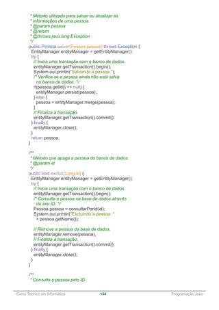 ______________________________________________________________________________________________
Curso Técnico em Informática 154 Programação Java
* Método utilizado para salvar ou atualizar as
* informações de uma pessoa.
* @param pessoa
* @return
* @throws java.lang.Exception
*/
public Pessoa salvar(Pessoa pessoa) throws Exception {
EntityManager entityManager = getEntityManager();
try {
// Inicia uma transação com o banco de dados.
entityManager.getTransaction().begin();
System.out.println("Salvando a pessoa.");
/* Verifica se a pessoa ainda não está salva
no banco de dados. */
if(pessoa.getId() == null) {
entityManager.persist(pessoa);
} else {
pessoa = entityManager.merge(pessoa);
}
// Finaliza a transação.
entityManager.getTransaction().commit();
} finally {
entityManager.close();
}
return pessoa;
}
/**
* Método que apaga a pessoa do banco de dados.
* @param id
*/
public void excluir(Long id) {
EntityManager entityManager = getEntityManager();
try {
// Inicia uma transação com o banco de dados.
entityManager.getTransaction().begin();
/* Consulta a pessoa na base de dados através
do seu ID. */
Pessoa pessoa = consultarPorId(id);
System.out.println("Excluindo a pessoa: "
+ pessoa.getNome());
// Remove a pessoa da base de dados.
entityManager.remove(pessoa);
// Finaliza a transação.
entityManager.getTransaction().commit();
} finally {
entityManager.close();
}
}
/**
* Consulta o pessoa pelo ID.
 