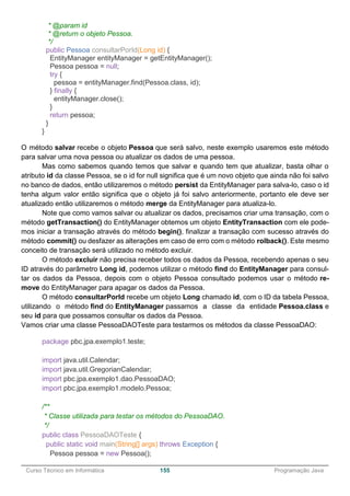 ______________________________________________________________________________________________
Curso Técnico em Informática 155 Programação Java
* @param id
* @return o objeto Pessoa.
*/
public Pessoa consultarPorId(Long id) {
EntityManager entityManager = getEntityManager();
Pessoa pessoa = null;
try {
pessoa = entityManager.find(Pessoa.class, id);
} finally {
entityManager.close();
}
return pessoa;
}
}
O método salvar recebe o objeto Pessoa que será salvo, neste exemplo usaremos este método
para salvar uma nova pessoa ou atualizar os dados de uma pessoa.
Mas como sabemos quando temos que salvar e quando tem que atualizar, basta olhar o
atributo id da classe Pessoa, se o id for null significa que é um novo objeto que ainda não foi salvo
no banco de dados, então utilizaremos o método persist da EntityManager para salva-lo, caso o id
tenha algum valor então significa que o objeto já foi salvo anteriormente, portanto ele deve ser
atualizado então utilizaremos o método merge da EntityManager para atualiza-lo.
Note que como vamos salvar ou atualizar os dados, precisamos criar uma transação, com o
método getTransaction() do EntityManager obtemos um objeto EntityTransaction com ele pode-
mos iniciar a transação através do método begin(), finalizar a transação com sucesso através do
método commit() ou desfazer as alterações em caso de erro com o método rolback(). Este mesmo
conceito de transação será utilizado no método excluir.
O método excluir não precisa receber todos os dados da Pessoa, recebendo apenas o seu
ID através do parâmetro Long id, podemos utilizar o método find do EntityManager para consul-
tar os dados da Pessoa, depois com o objeto Pessoa consultado podemos usar o método re-
move do EntityManager para apagar os dados da Pessoa.
O método consultarPorId recebe um objeto Long chamado id, com o ID da tabela Pessoa,
utilizando o método find do EntityManager passamos a classe da entidade Pessoa.class e
seu id para que possamos consultar os dados da Pessoa.
Vamos criar uma classe PessoaDAOTeste para testarmos os métodos da classe PessoaDAO:
package pbc.jpa.exemplo1.teste;
import java.util.Calendar;
import java.util.GregorianCalendar;
import pbc.jpa.exemplo1.dao.PessoaDAO;
import pbc.jpa.exemplo1.modelo.Pessoa;
/**
* Classe utilizada para testar os métodos do PessoaDAO.
*/
public class PessoaDAOTeste {
public static void main(String[] args) throws Exception {
Pessoa pessoa = new Pessoa();
 