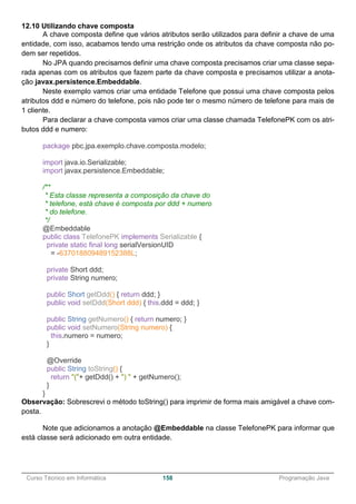 ______________________________________________________________________________________________
Curso Técnico em Informática 158 Programação Java
12.10 Utilizando chave composta
A chave composta define que vários atributos serão utilizados para definir a chave de uma
entidade, com isso, acabamos tendo uma restrição onde os atributos da chave composta não po-
dem ser repetidos.
No JPA quando precisamos definir uma chave composta precisamos criar uma classe sepa-
rada apenas com os atributos que fazem parte da chave composta e precisamos utilizar a anota-
ção javax.persistence.Embeddable.
Neste exemplo vamos criar uma entidade Telefone que possui uma chave composta pelos
atributos ddd e número do telefone, pois não pode ter o mesmo número de telefone para mais de
1 cliente.
Para declarar a chave composta vamos criar uma classe chamada TelefonePK com os atri-
butos ddd e numero:
package pbc.jpa.exemplo.chave.composta.modelo;
import java.io.Serializable;
import javax.persistence.Embeddable;
/**
* Esta classe representa a composição da chave do
* telefone, está chave é composta por ddd + numero
* do telefone.
*/
@Embeddable
public class TelefonePK implements Serializable {
private static final long serialVersionUID
= -637018809489152388L;
private Short ddd;
private String numero;
public Short getDdd() { return ddd; }
public void setDdd(Short ddd) { this.ddd = ddd; }
public String getNumero() { return numero; }
public void setNumero(String numero) {
this.numero = numero;
}
@Override
public String toString() {
return "("+ getDdd() + ") " + getNumero();
}
}
Observação: Sobrescrevi o método toString() para imprimir de forma mais amigável a chave com-
posta.
Note que adicionamos a anotação @Embeddable na classe TelefonePK para informar que
está classe será adicionado em outra entidade.
 