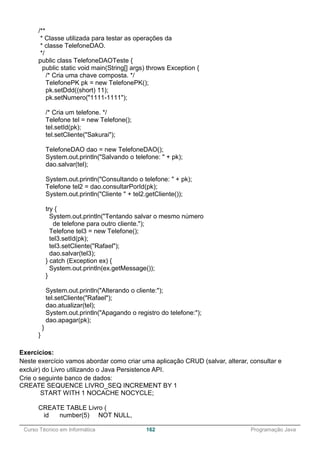 ______________________________________________________________________________________________
Curso Técnico em Informática 162 Programação Java
/**
* Classe utilizada para testar as operações da
* classe TelefoneDAO.
*/
public class TelefoneDAOTeste {
public static void main(String[] args) throws Exception {
/* Cria uma chave composta. */
TelefonePK pk = new TelefonePK();
pk.setDdd((short) 11);
pk.setNumero("1111-1111");
/* Cria um telefone. */
Telefone tel = new Telefone();
tel.setId(pk);
tel.setCliente("Sakurai");
TelefoneDAO dao = new TelefoneDAO();
System.out.println("Salvando o telefone: " + pk);
dao.salvar(tel);
System.out.println("Consultando o telefone: " + pk);
Telefone tel2 = dao.consultarPorId(pk);
System.out.println("Cliente " + tel2.getCliente());
try {
System.out.println("Tentando salvar o mesmo número
de telefone para outro cliente.");
Telefone tel3 = new Telefone();
tel3.setId(pk);
tel3.setCliente("Rafael");
dao.salvar(tel3);
} catch (Exception ex) {
System.out.println(ex.getMessage());
}
System.out.println("Alterando o cliente:");
tel.setCliente("Rafael");
dao.atualizar(tel);
System.out.println("Apagando o registro do telefone:");
dao.apagar(pk);
}
}
Exercícios:
Neste exercício vamos abordar como criar uma aplicação CRUD (salvar, alterar, consultar e
excluir) do Livro utilizando o Java Persistence API.
Crie o seguinte banco de dados:
CREATE SEQUENCE LIVRO_SEQ INCREMENT BY 1
START WITH 1 NOCACHE NOCYCLE;
CREATE TABLE Livro (
id number(5) NOT NULL,
 