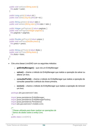 ______________________________________________________________________________________________
Curso Técnico em Informática 164 Programação Java
public void setAutor(String autor) {
this.autor = autor;
}
public Long getId() { return id; }
public void setId(Long id) { this.id = id; }
public String getIsbn() { return isbn; }
public void setIsbn(String isbn) { this.isbn = isbn; }
public Integer getPaginas() { return paginas; }
public void setPaginas(Integer paginas) {
this.paginas = paginas;
}
public Double getPreco() { return preco; }
public void setPreco(Double preco) {
this.preco = preco;
}
public String getTitulo() { return titulo; }
public void setTitulo(String titulo) {
this.titulo = titulo;
}
}
 Crie uma classe LivroDAO com os seguintes métodos:
o getEntityManager() – que cria um EntityManager
o salvar() – chame o método do EntityManager que realize a operação de salvar ou
alterar um livro.
o consultarPorId() – chame o método do EntityManager que realize a operação de
consultar passando o atributo da chave primaria.
o excluir() – chame o método do EntityManager que realize a operação de remover
um livro.
package pbc.jpa.exercicio1.dao;
import javax.persistence.EntityManager;
import javax.persistence.EntityManagerFactory;
import javax.persistence.Persistence;
import pbc.jpa.exercicio1.modelo.Livro;
/**
* Classe utilizada para fazer realizar as operações de
* banco de dados sobre a entity Livro.
*/
public class LivroDAO {
 